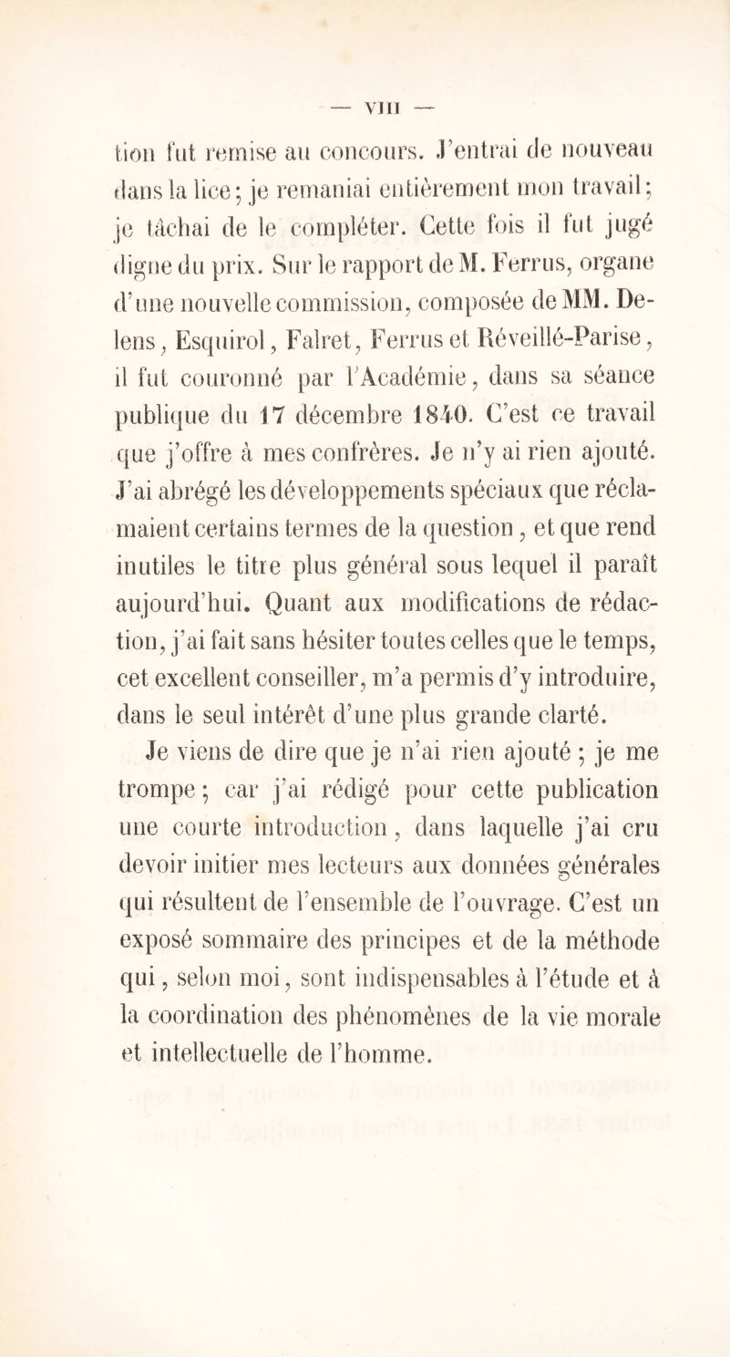 VJ II tioii fut remise au concours, rentrai de nouveau flans la lice; je remaniai entièrement mon travail; je tâchai de le compléter. Cette fois il fut jugé digne du prix. Sur le rapport de M. Ferrus, organe d’une nouvelle commission^ composée de MM. De- lens , Escpiirol, Falret, Ferruset Réveillé-Parise ^ il fut couronné par l’Académie ^ dans sa séance publique du 17 décembre 1840. C’est ce travail que j’offre à mes confrères. Je n’y ai rien ajouté. J’ai abrégé les développements spéciaux que récla- maient certains termes de la question, et que rend inutiles le titre plus général sous lequel il paraît aujourd’hui. Quant aux modifications de rédac- tion, j’ai fait sans hésiter toutes celles que le temps, cet excellent conseiller, m’a permis d’y introduire, dans le seul intérêt d’une plus grande clarté. Je viens de dire que je n’ai rien ajouté ; je me trompe ; car j’ai rédigé pour cette publication une courte introduction, dans laquelle j’ai cru devoir initier mes lecteurs aux données générales qui résultent de l’ensemble de l’ouvrage. C’est un exposé sommaire des principes et de la méthode qui, selon moi, sont indispensables à l’étude et à la coordination des phénomènes de la vie morale et intellectuelle de l’homme.