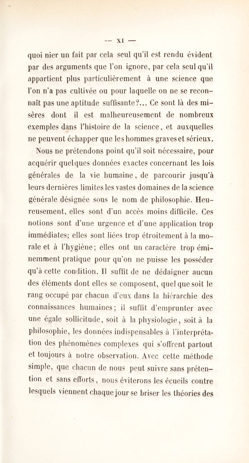 quoi nier un fait par cela seul qu’il est rendu évident par des arguments que l’on ignore, par cela seul qu’il appartient plus particulièrement à une science que l’on n’a pas cultivée ou pour laquelle on ne se recon- naît pas une aptitude suffisante?... Ce sont là des mi- sères dont il est malheureusement de nombreux exemples dans ^histoire de la science, et auxquelles ne peuvent échapper que les hommes graves et sérieux. Nous ne prétendons point qu’il soit nécessaire, pour acquérir quelques données exactes concernant les lois générales de la vie humaine, de parcourir jusqu’à leurs dernières limites les vastes domaines de la science générale désignée sous le nom de philosophie. Heu- reusement, elles sont d’un accès moins difficile. Ces notions sont d’une urgence et d’une application trop immédiates; elles sont liées trop étroitement à la mo- rale et à l’hygiène; elles ont un caractère trop émi- nemment pratique pour qu’on ne puisse les posséder qu’à cette condition. Il suffit de ne dédaigner aucun des éléments dont elles se composent, quel que soit le rang occupé par chacun d’eux dans la hiérarchie des connaissances humaines; il suffit d’emprunter avec une égale sollicitude, soit à la physiologie, soit à la philosophie, les données indispensables à l’interpréta- tion des phénomènes complexes qui s’offrent partout et toujours à notre observation. Avec cette méthode simple, que chacun de nous peut suivre sans préten- tion et sans efforts, nous éviterons les écueils contre lesquels viennent chaque jour se briser les théories des