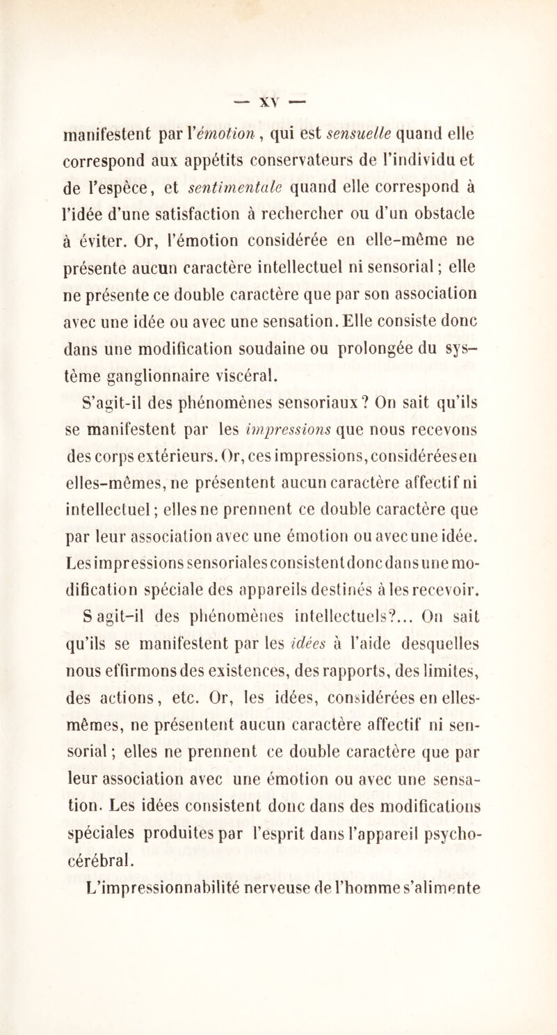 manifestent par Xémotion, qui est sensuelle quand elle correspond aux appétits conservateurs de l’individu et de l’espèce, et sentimentale quand elle correspond à l’idée d’une satisfaction à rechercher ou d’un obstacle à éviter. Or, l’émotion considérée en elle-même ne présente aucun caractère intellectuel ni sensorial ; elle ne présente ce double caractère que par son association avec une idée ou avec une sensation. Elle consiste donc dans une modification soudaine ou prolongée du sys- tème ganglionnaire viscéral. S’agit-il des phénomènes sensoriaux? On sait qu’ils se manifestent par les impressions que nous recevons des corps extérieurs. Or, ces impressions, considéréesen elles-mêmes, ne présentent aucun caractère affectif ni intellectuel; elles ne prennent ce double caractère que par leur association avec une émotion ou avec une idée. Les impressions sensoriales consistent donc dans une mo- dification spéciale des appareils destinés à les recevoir. S agit-il des phénomènes intellectuels?... On sait qu’ils se manifestent par les idées à l’aide desquelles nous effirmons des existences, des rapports, des limites, des actions, etc. Or, les idées, considérées en elles- mêmes, ne présentent aucun caractère affectif ni sen- sorial ; elles ne prennent ce double caractère que par leur association avec une émotion ou avec une sensa- tion. Les idées consistent donc dans des modifications spéciales produites par l’esprit dans l’appareil psycho- cérébral. L’impressionnabilité nerveuse de l’homme s’alimente