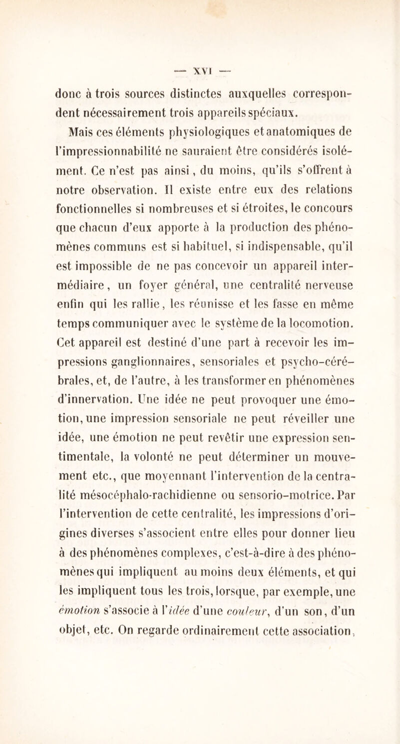 donc à trois sources distinctes auxquelles correspon- dent nécessairement trois appareils spéciaux. Mais ces éléments physiologiques et anatomiques de l’impressionnabilité ne sauraient être considérés isolé- ment. Ce n’est pas ainsi, du moins, qu’ils s’offrent à notre observation. Il existe entre eux des relations fonctionnelles si nombreuses et si étroites, le concours que chacun d’eux apporte à la production des phéno- mènes communs est si habituel, si indispensable, qu’il est impossible de ne pas concevoir un appareil inter- médiaire , un foyer général, une centralité nerveuse enfin qui les rallie, les réunisse et les fasse en même temps communiquer avec le système de la locomotion. Cet appareil est destiné d’une part à recevoir les im- pressions ganglionnaires, sensoriales et psycho-céré- brales, et, de l’autre, à les transformer en phénomènes d’innervation. Une idée ne peut provoquer une émo- tion, une impression sensoriale ne peut réveiller une idée, une émotion ne peut revêtir une expression sen- timentale, la volonté ne peut déterminer un mouve- ment etc., que moyennant l’intervention de la centra- lité mésocéphalo-rachidienne ou sensorio-motrice. Par l’intervention de cette centralité, les impressions d’ori- gines diverses s’associent entre elles pour donner lieu à des phénomènes complexes, c’est-à-dire à des phéno- mènes qui impliquent au moins deux éléments, et qui les impliquent tous les trois, lorsque, par exemple, une émotion s’associe à Vidée d’une couleur, d’un son, d’un objet, etc. On regarde ordinairement cette association,