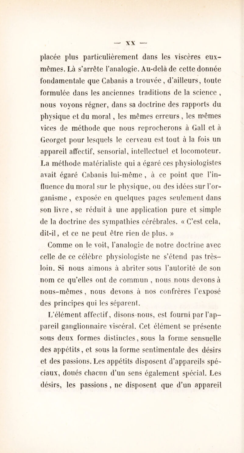 placée plus particulièrement dans les viscères eux- mêmes. Là s’arrête l’analogie. Au-delà de cette donnée fondamentale que Cabanis a trouvée , d’ailleurs, toute formulée dans les anciennes traditions de la science , nous voyons régner, dans sa doctrine des rapports du physique et du moral, les mêmes erreurs, les mêmes vices de méthode que nous reprocherons à Gall et à Georget pour lesquels le cerveau est tout à la fois un appareil affectif, sensorial, intellectuel et locomoteur. La méthode matérialiste qui a égaré ces physiologistes avait égaré Cabanis lui-même , à ce point que l’in- fluence du moral sur le physique, ou des idées sur l’or- ganisme , exposée en quelques pages seulement dans son livre, se réduit à une application pure et simple de la doctrine des sympathies cérébrales. « C’est cela, dit-il, et ce ne peut être rien de plus. » Comme on le voit, l’analogie de notre doctrine avec celle de ce célèbre physiologiste ne s’étend pas très- loin. Si nous aimons à abriter sous l’autorité de son nom ce qu’elles ont de commun , nous nous devons à nous-mêmes, nous devons à nos confrères l’exposé des principes qui les séparent. L’élément affectif, disons-nous, est fourni par l’ap- pareil ganglionnaire viscéral. Cet élément se présente sous deux formes distinctes, sous la forme sensuelle des appétits, et sous la forme sentimentale des désirs et des passions. Les appétits disposent d’appareils spé- ciaux, doués chacun d’un sens également spécial. Les désirs, les passions, ne disposent que d’un appareil