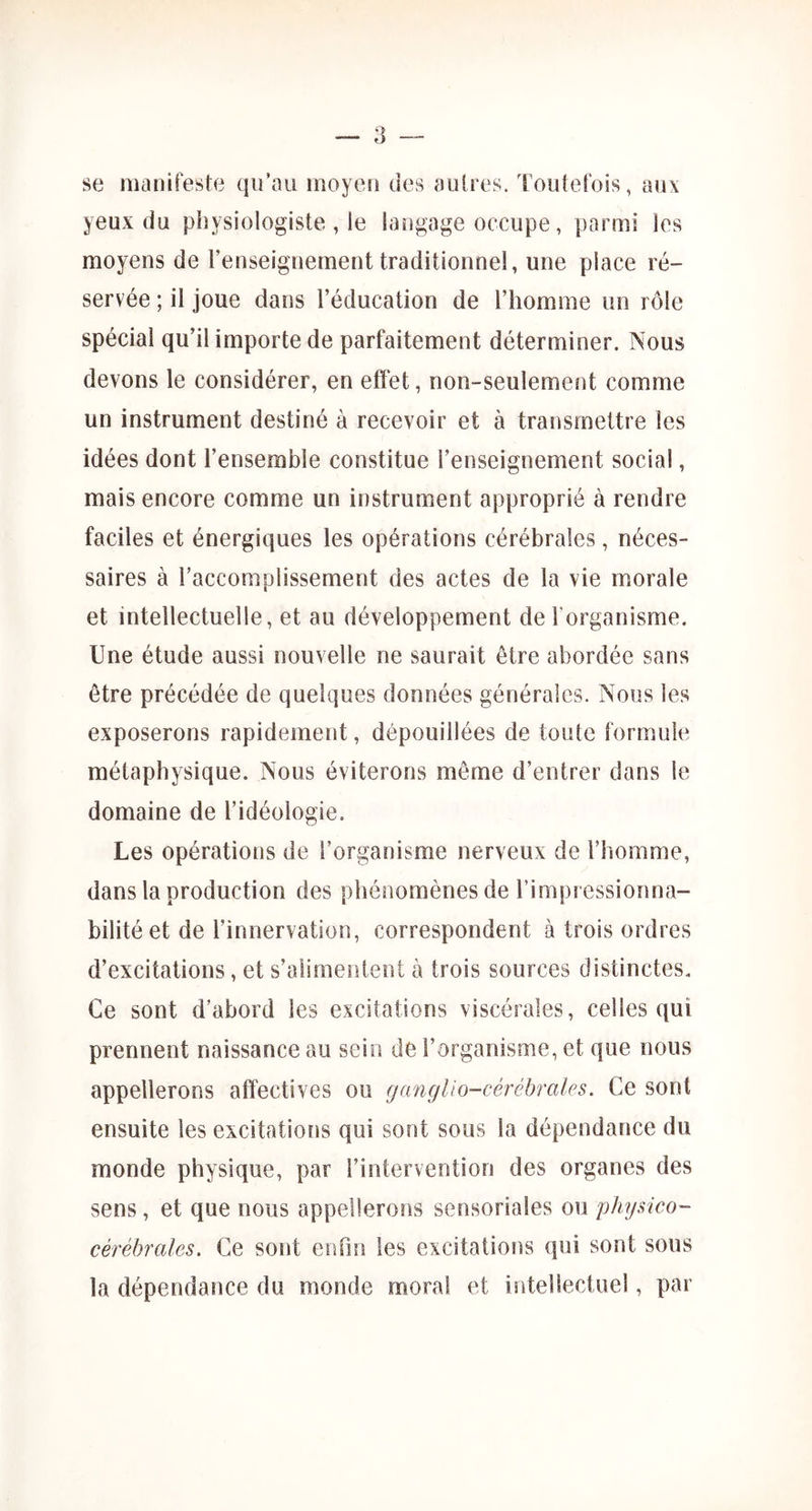 se manifeste qu’au moyen des autres. Toutefois, aux yeux du physiologiste , le langage occupe, parmi les moyens de renseignement traditionnel, une place ré- servée ; il joue dans l’éducation de l’homme un rôle spécial qu’il importe de parfaitement déterminer. Nous devons le considérer, en effet, non-seulement comme un instrument destiné à recevoir et à transmettre les idées dont l’ensemble constitue l’enseignement social, mais encore comme un instrument approprié à rendre faciles et énergiques les opérations cérébrales, néces- saires à l’accomplissement des actes de la vie morale et intellectuelle, et au développement de l'organisme. Une étude aussi nouvelle ne saurait être abordée sans être précédée de quelques données générales. Nous les exposerons rapidement, dépouillées de toute formule métaphysique. Nous éviterons même d’entrer dans le domaine de l’idéologie. Les opérations de l’organisme nerveux de l’homme, dans la production des phénomènes de l’impi essionna- bilitéet de l’innervation, correspondent à trois ordres d’excitations, et s’alimentent à trois sources distinctes. Ce sont d’abord les excitations viscérales, celles qui prennent naissance au sein de l’organisme, et que nous appellerons affectives ou gcmglio-cérébrales. Ce sont ensuite les excitations qui sont sous la dépendance du monde physique, par l’intervention des organes des sens, et que nous appellerons sensoriales ou physico- cérébrales. Ce sont en On les excitations qui sont sous la dépendance du monde moral et intellectuel, par