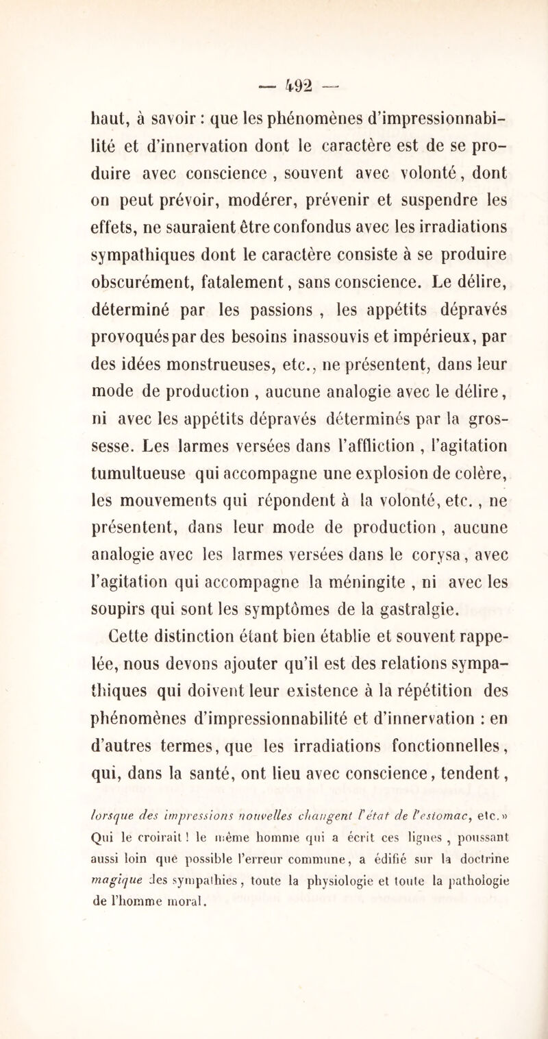 haut, à savoir : que les phénomènes d’impressionnabi- lité et d’innervation dont le caractère est de se pro- duire avec conscience , souvent avec volonté, dont on peut prévoir, modérer, prévenir et suspendre les effets, ne sauraient être confondus avec les irradiations sympathiques dont le caractère consiste à se produire obscurément, fatalement, sans conscience. Le délire, déterminé par les passions , les appétits dépravés provoqués par des besoins inassouvis et impérieux, par des idées monstrueuses, etc., ne présentent, dans leur mode de production , aucune analogie avec le délire, ni avec les appétits dépravés déterminés par la gros- sesse. Les larmes versées dans l’affliction , l’agitation tumultueuse qui accompagne une explosion de colère, les mouvements qui répondent à la volonté, etc,, ne présentent, dans leur mode de production , aucune analogie avec les larmes versées dans le corysa, avec l’agitation qui accompagne la méningite , ni avec les soupirs qui sont les symptômes de la gastralgie. Cette distinction étant bien établie et souvent rappe- lée, nous devons ajouter qu’il est des relations sympa- thiques qui doivent leur existence à la répétition des phénomènes d’impressionnabilité et d’innervation : en d’autres termes, que les irradiations fonctionnelles, qui, dans la santé, ont lieu avec conscience, tendent, lorsque des Impressions nouvelles changent l'état de l’esiomac, etc.» Qui le croirait ! le Uiême homme qui a écrit ces ligues , poussant aussi loin que possible l’erreur commune, a édifié sur la doctrine magique des sympalhies, toute la physiologie et toute la pathologie de l’homme moral.
