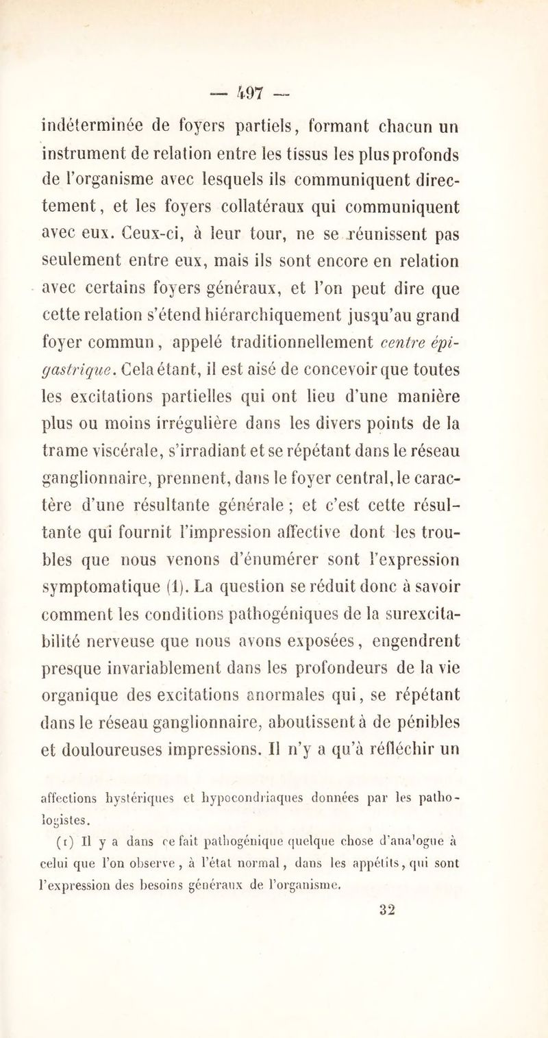 indéterminée de foyers partiels, formant chacun un instrument de relation entre les tissus les plus profonds de l’organisme avec lesquels ils communiquent direc- tement , et les foyers collatéraux qui communiquent avec eux. Ceux-ci, à leur tour, ne se réunissent pas seulement entre eux, mais ils sont encore en relation avec certains foyers généraux, et l’on peut dire que cette relation s’étend hiérarchiquement jusqu’au grand foyer commun, appelé traditionnellement centre épi- gastrique. Cela étant, il est aisé de concevoir que toutes les excitations partielles qui ont lieu d’une manière plus ou moins irrégulière dans les divers points de la trame viscérale, s’irradiant et se répétant dans le réseau ganglionnaire, prennent, dans le foyer central, le carac- tère d’une résultante générale ; et c’est cette résul- tante qui fournit l’impression affective dont les trou- bles que nous venons d’énumérer sont l’expression symptomatique (1). La question se réduit donc à savoir comment les conditions pathogéniques de la surexcita- bilité nerveuse que nous avons exposées, engendrent presque invariablement dans les profondeurs de la vie organique des excitations anormales qui, se répétant dans le réseau ganglionnaire, aboutissent à de pénibles et douloureuses impressions. Il n’y a qu’à réfléchir un affections hystériques et hypocondriaques données par les patho- logistes. (i) Il y a dans refait pathogénique (jiielque chose d’ana’ogue à celui que l’on observe, à l’état normal, dans les appétits, qui sont l’expression des besoins généraux de l’organisme. 32
