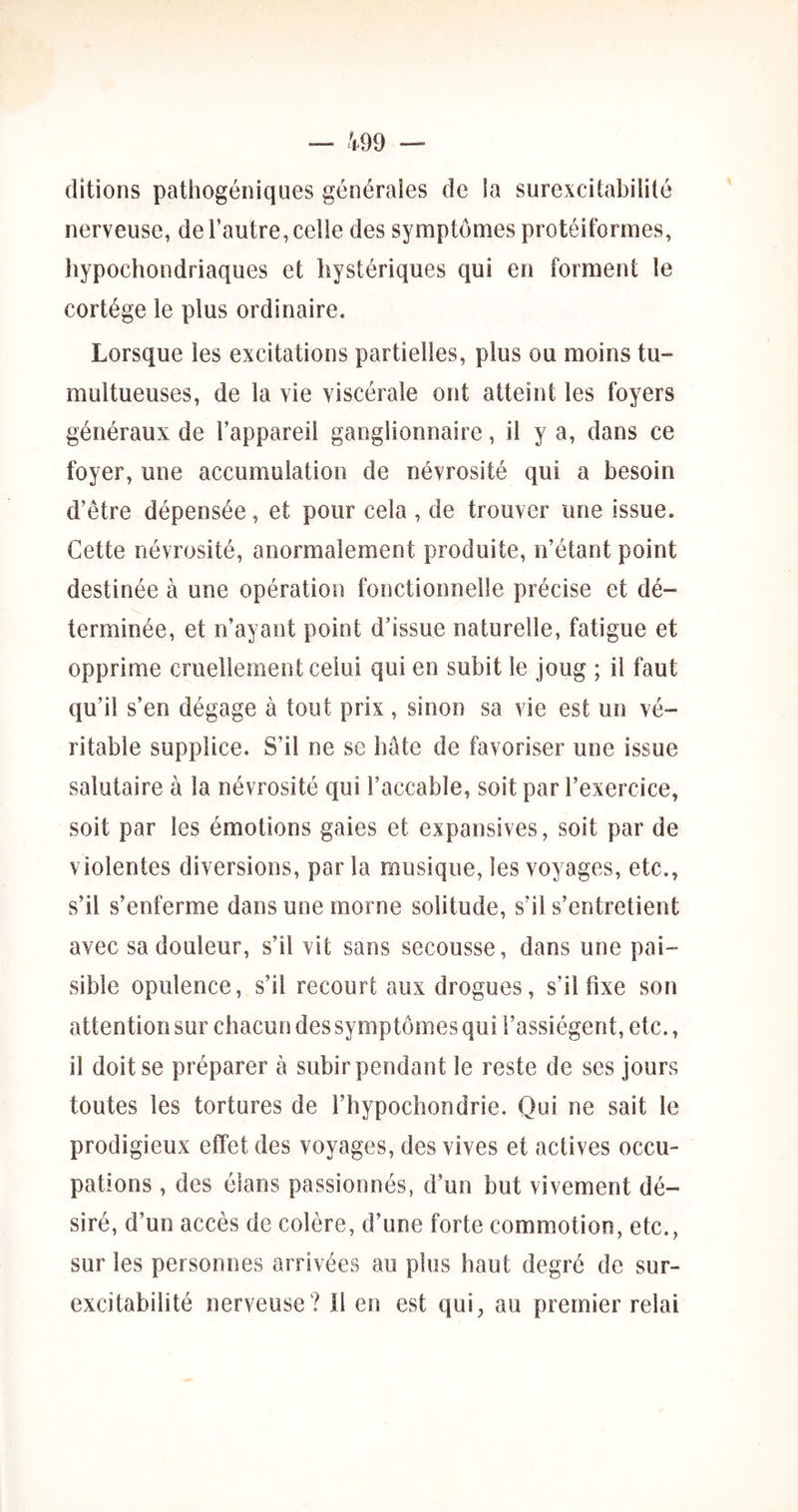 ditions pathogéniques générales de la surexcitabilité nerveuse, de l’autre, celle des symptômes protéiformes, hypochondriaques et hystériques qui en forment le cortège le plus ordinaire. Lorsque les excitations partielles, plus ou moins tu- multueuses, de la vie viscérale ont atteint les foyers généraux de l’appareil ganglionnaire, il y a, dans ce foyer, une accumulation de névrosité qui a besoin d’être dépensée, et pour cela , de trouver une issue. Cette névrosité, anormalement produite, n’étant point destinée à une opération fonctionnelle précise et dé- terminée, et n’ayant point d’issue naturelle, fatigue et opprime cruellement celui qui en subit le joug ; il faut qu’il s’en dégage à tout prix , sinon sa vie est un vé- ritable supplice. S’il ne se hâte de favoriser une issue salutaire à la névrosité qui l’accable, soit par l’exercice, soit par les émotions gaies et expansives, soit par de violentes diversions, par la musique, les voyages, etc., s’il s’enferme dans une morne solitude, s’il s’entretient avec sa douleur, s’il vit sans secousse, dans une pai- sible opulence, s’il recourt aux drogues, s’il fixe son attention sur chacun des symptômes qui l’assiègent, etc., il doit se préparer à subir pendant le reste de ses jours toutes les tortures de l’hypochondrie. Qui ne sait le prodigieux effet des voyages, des vives et actives occu- pations , des élans passionnés, d’un but vivement dé- siré, d’un accès de colère, d’une forte commotion, etc., sur les personnes arrivées au plus haut degré de sur- excitabilité nerveuse? il en est qui, au premier relai
