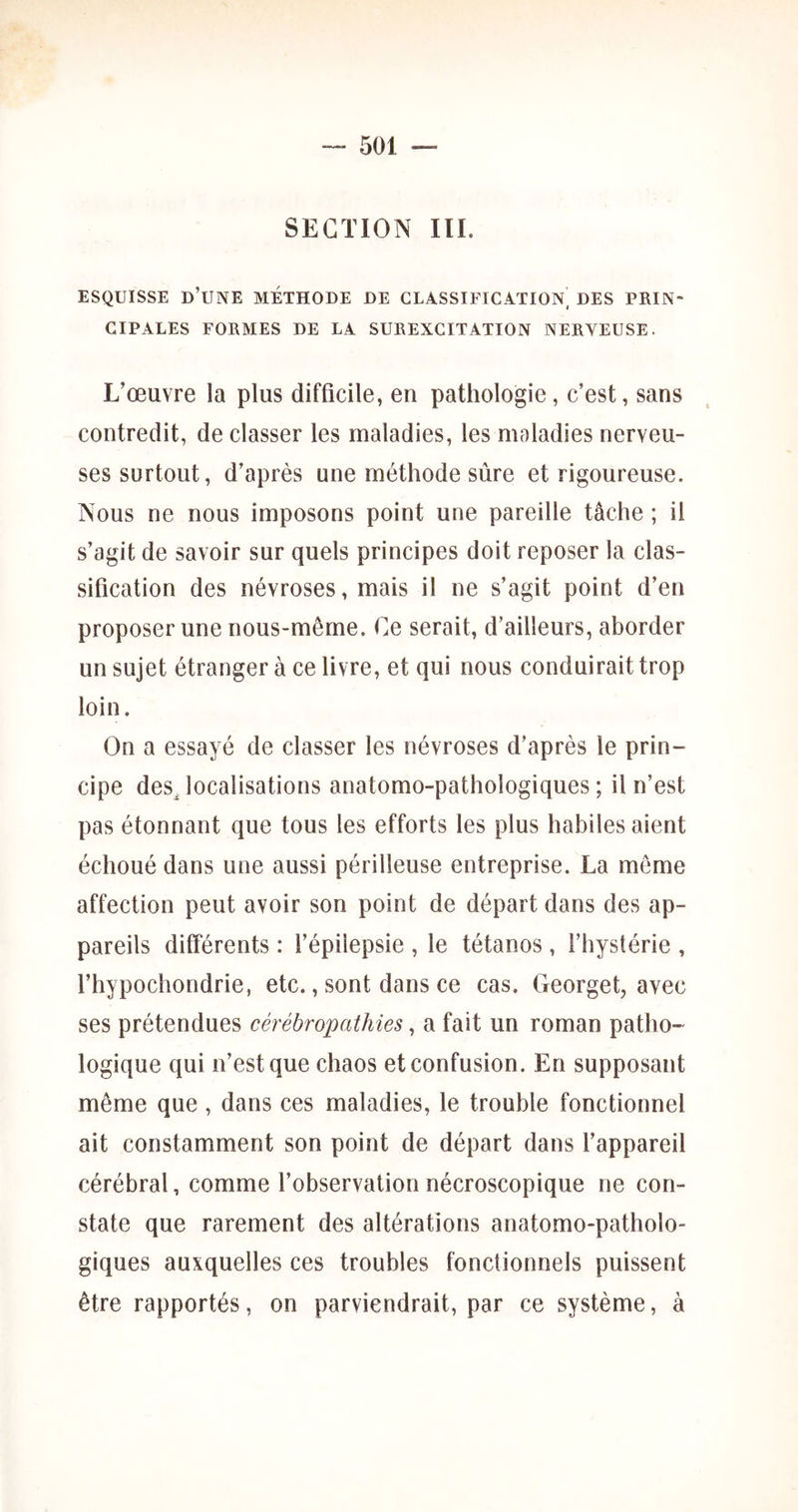 SECTION lïl. ESQUISSE d’une METHODE DE CLASSIFICATION^ DES PRIN- CIPALES FORMES DE LA SUREXCITATION NERVEUSE. L’œuvre la plus difficile, en pathologie, c’est, sans contredit, de classer les maladies, les maladies nerveu- ses surtout, d’après une méthode sûre et rigoureuse. Nous ne nous imposons point une pareille tâche ; il s’agit de savoir sur quels principes doit reposer la clas- sification des névroses, mais il ne s’agit point d’en proposer une nous-même. Ce serait, d’ailleurs, aborder un sujet étranger à ce livre, et qui nous conduirait trop loin. On a essayé de classer les névroses d’après le prin- cipe des^ localisations anatomo-pathologiques ; il n’est pas étonnant que tous les efforts les plus habiles aient échoué dans une aussi périlleuse entreprise. La meme affection peut avoir son point de départ dans des ap- pareils différents : l’épilepsie , le tétanos , l’hystérie , l’hypochondrie, etc., sont dans ce cas. Georget, avec ses prétendues cérébropathies, a fait un roman patho- logique qui n’est que chaos et confusion. En supposant même que , dans ces maladies, le trouble fonctionnel ait constamment son point de départ dans l’appareil cérébral, comme l’observation nécroscopique ne con- state que rarement des altérations anatomo-patholo- giques auxquelles ces troubles fonctionnels puissent être rapportés, on parviendrait, par ce système, à