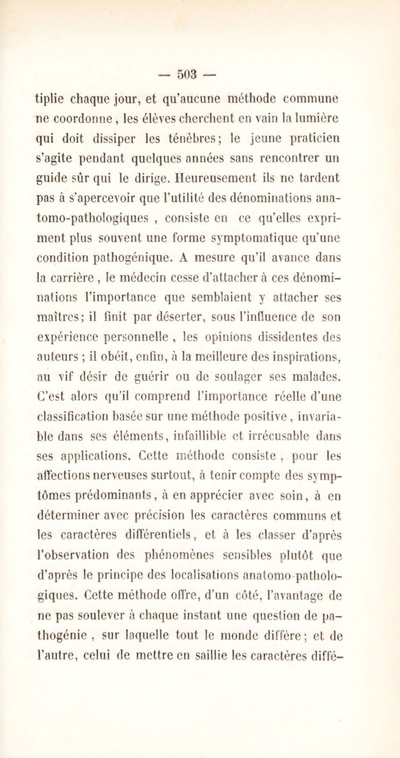 tiplie chaque jour, et qu’aucune méthode commune ne coordonne , les élèves cherchent en vain la lumière qui doit dissiper les ténèbres ; le jeune praticien s’agite pendant quelques années sans rencontrer un guide sûr qui le dirige. Heureusement ils ne tardent pas à s’apercevoir que l’utilité des dénominations ana- tomo-pathologiques , consiste en ce qu’elles expri- ment plus souvent une forme symptomatique qu’une condition pathogénique. A mesure qu’il avance dans la carrière , le médecin cesse d’attacher à ces dénomi- nations l’importance que semblaient y attacher ses maîtres; il finit par déserter, sous l’influence de son expérience personnelle , les opinions dissidentes des auteurs ; il obéit, enfin, à la meilleure des inspirations, au vif désir de guérir ou de soulager ses malades. C’est alors qu’il comprend l’importance réelle d’une classification basée sur une méthode positive , invaria- ble dans ses éléments, infaillible et irrécusable dans ses applications. Cette méthode consiste , pour les affections nerveuses surtout, à tenir compte des symp- tômes prédominants, à en apprécier avec soin, à en déterminer avec précision les caractères communs et les caractères différentiels, et à les classer d’après l’observation des phénomènes sensibles plutôt que d’après le principe des localisations anatomo patholo- giques. Cette méthode offre, d’un côté, l’avantage de ne pas soulever à chaque instant une question de pa- thogénie , sur laquelle tout le monde diffère ; et de l’autre, celui de mettre en saillie les caractères diffé-