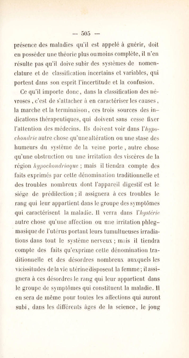 présence des maladies qu’il est appelé à guérir, doit en posséder une théorie plus ou moins complète, il n’en résulte pas qu’il doive subir des systèmes de nomen- clature et de classification incertains et variables, qui portent dans son esprit l’incertitude et la confusion. Ce qu’il importe donc, dans la classification des né- vroses , c’est de s’attacher à en caractériser les causes, la marche et la terminaison, ces trois sources des in- dications thérapeutiques, qui doivent sans cesse fixer l’attention des médecins. Ils doivent voir dans Vhypo- cJiondrie autre chose qu’une altération ou une stase des humeurs du système de la veine porte , autre chose qu’une obstruction ou une irritation des viscères de la région hypocJiondriaque ; mais il tiendra compte des faits exprimés par cette dénomination traditionnelle et des troubles nombreux dont l’appareil digestif est le siège de prédilection ; il assignera à ces troubles le rang qui leur appartient dans le groupe des symptômes qui caractérisent la maladie. H verra dans Xhystérie autre chose qu’une affection ou une irritation phleg- masiquede l’utérus portant leurs tumultueuses irradia- tions dans tout le système nerveux ; mais il tiendra compte des faits qu’exprime cette dénomination tra- ditionnelle et des désordres nombreux auxquels les vicissitudes delà vie utérine disposent la femme; il assi- gnera à ces désordres le rang qui leur appartient dans le groupe de symptômes qui constituent la maladie. Il en sera de même pour toutes les affections qui auront subi, dans les différents âges de la science, le joug