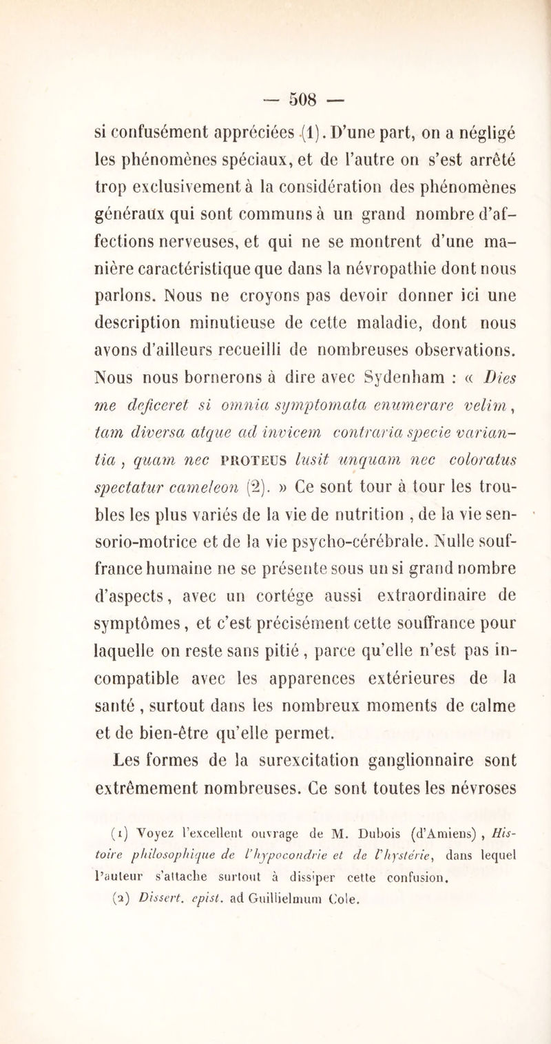 si confusément appréciées (1). D’une part, on a négligé les phénomènes spéciaux, et de l’autre on s’est arrêté trop exclusivement à la considération des phénomènes généraux qui sont communs à un grand nombre d’af- fections nerveuses, et qui ne se montrent d’une ma- nière caractéristique que dans la névropathie dont nous parlons. Nous ne croyons pas devoir donner ici une description minutieuse de cette maladie, dont nous avons d’ailleurs recueilli de nombreuses observations. Nous nous bornerons à dire avec Sydenham : « Dies me dcficeret si omnia sijmptoynata eniimerare velim , tam diversa atque ad invicem contraria specie varian- tia , quam nec proteüs hisit unquam nec coloratus spectatur caméléon (2). » Ce sont tour à tour les trou- bles les plus variés de la vie de nutrition , de la vie sen- sorio-motrice et de la vie psycho-cérébrale. Nulle souf- france humaine ne se présente sous un si grand nombre d’aspects, avec un cortège aussi extraordinaire de symptômes, et c’est précisément cette souffrance pour laquelle on reste sans pitié , parce qu’elle n’est pas in- compatible avec les apparences extérieures de la santé , surtout dans les nombreux moments de calme et de bien-être qu’elle permet. Les formes de la surexcitation ganglionnaire sont extrêmement nombreuses. Ce sont toutes les névroses (i) Voyez l’excellent ouvrage de M. Dubois (d’Amiens) , His- toire philosophique de l’hypocondrie et de l’hystérie^ dans lequel l’auteur s’attache surtout à dissiper cette confusion. (q) Dissert, epist, ad Guillielmurn Cole.