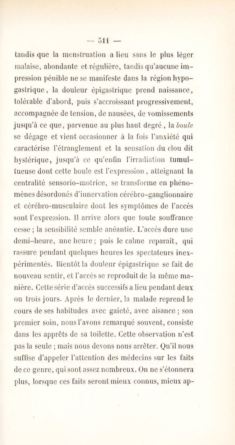 tandis que ia menstruation a lieu saîis le plus léger malaise, abondante et régulière, tandis qu’aucune im- pression pénible ne se manifeste dans la région hypo- gastrique , la douleur épigastrique prend naissance, tolérable d’abord, puis s’accroissant progressivement, accompagnée de tension, de nausées, de vomissements jusqu’à ce que, parvenue au plus haut degré , la boule se dégage et vient occasionner à la fois l’anxiété qui caractérise l’étranglement et la sensation du clou dit hystérique, jusqu’à ce qu’enûn l’irradiation tumul- tueuse dont cette boule est l’expression, atteignant la centralité sensorio-motrice, se transforme en phéno- mènes désordonés d’innervation cérébro-ganglionnaire et cérébro-musculaire dont les symptômes de l’accès sont l’expression. Il arrive alors que toute souffrance cesse ; la sensibilité semble anéantie. L’accès dure une demi-heure, une heure; puis le calme reparaît, qui rassure pendant quelques heures les spectateurs inex- périmentés. Bientôt la douleur épigastrique se fait de nouveau sentir, et l’accès se reproduit de ia même ma- nière. Cette série d’accès successifs a lieu pendant deux ou trois jours. Après le dernier, la malade reprend le cours de ses habitudes avec gaieté, avec aisance ; son premier soin, nous l’avons remarqué souvent, consiste dans les apprêts de sa toilette. Cette observation n’est pas la seule ; mais nous devons nous arrêter. Qu’il nous suffise d’appeler l’attention des médecins sur les faits de ce genre, qui sont assez nombreux. On ne s’étonnera plus, lorsque ces faits seront mieux connus, mieux ap-