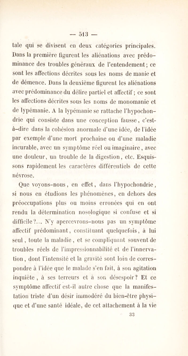 taie qui se divisent en deux catégories principales. Dans la première figurent les aliénations avec prédo- minance des troubles généraux de f entendement ; ce sont les affections décrites sous les noms de manie et de démence. Dans la deuxième figurent les aliénations avec prédominance du délire partiel et affectif ; ce sont les affections décrites sous les noms de monomanie et de lypémanie. A la lypémanie se rattache f liypochon- drie qui consiste dans une conception fausse, c’est- à-dire dans la cohésion anormale d’une idée, de l’idée par exemple d’une mort prochaine ou d’une maladie incurable, avec un symptôme réel ou imaginaire, avec une douleur, un trouble de la digestion, etc. Esquis- sons rapidement les caractères différentiels de cette névrose. Que voyons-nous, en effet, dans l’hypochondrie , si nous en étudions les phénomènes, en dehors des préoccupations plus ou moins erronées qui en ont rendu la détermination nosologique si confuse et si difficile?... N’y apercevrons-nous pas un symptôme affectif prédominant, constituant quelquefois, à lui seul, toute la maladie, et se compliquant souvent de troubles réels de l’impressionnabilité et de l’innerva- tion , dont l’intensité et la gravité sont loin de corres- pondre à l’idée que le malade s’en fait, à son agitation inquiète , à ses terreurs et à son désespoir? Et ce symptôme affectif est-il autre chose que la manifes- tation triste d’un désir immodéré du bien-être physi- que et d’une santé idéale, de cet attachement à la vie 33