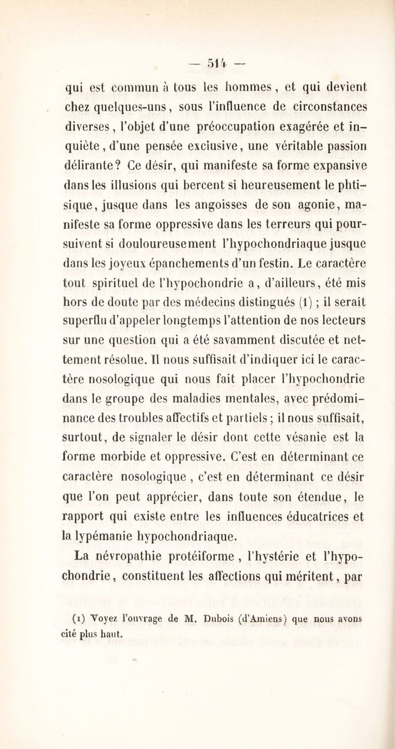 qui est commun à tous les hommes, et qui devient chez quelques-uns, sous l’influence de circonstances diverses, l’objet d’une préoccupation exagérée et in- quiète , d’une pensée exclusive, une véritable passion délirante? Ce désir, qui manifeste sa forme expansive dans les illusions qui bercent si heureusement le phti- sique, jusque dans les angoisses de son agonie, ma- nifeste sa forme oppressive dans les terreurs qui pour- suivent si douloureusement l’hypochondriaque jusque dans les joyeux épanchements d’un festin. Le caractère tout spirituel de l’hypochondrie a, d’ailleurs, été mis hors de doute par des médecins distingués (1) ; il serait superflu d’appeler longtemps l’attention de nos lecteurs sur une question qui a été savamment discutée et net- tement résolue. Il nous suffisait d’indiquer ici le carac- tère nosologique qui nous fait placer l’hypochondrie dans le groupe des maladies mentales, avec prédomi- nance des troubles affectifs et partiels ; il nous suffisait, surtout, de signaler le désir dont cette vésanie est la forme morbide et oppressive. C’est en déterminant ce caractère nosologique , c’est en déterminant ce désir que l’on peut apprécier, dans toute son étendue, le rapport qui existe entre les influences éducatrices et la lypémanie hypochondriaque. La névropathie protéiforme , l’hystérie et l’hypo- chondrie, constituent les affections qui méritent, par (i) Yoyez l’ouvrage de M. Dubois (d’Amiens) que nous avons cité plus haut.