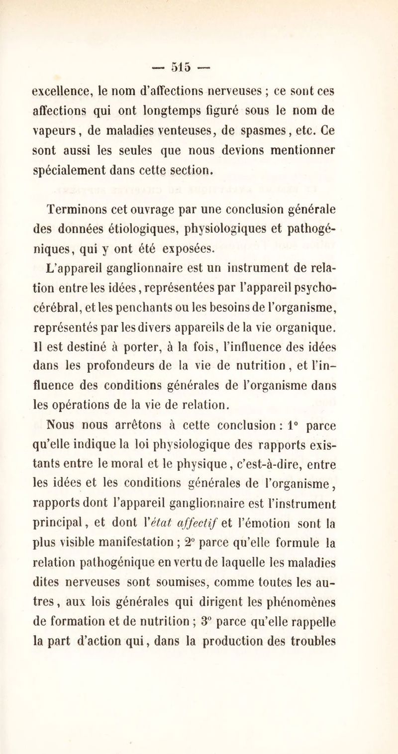 excellence, le nom d’affections nerveuses ; ce sont ces affections qui ont longtemps flguré sous le nom de vapeurs, de maladies venteuses, de spasmes, etc. Ce sont aussi les seules que nous devions mentionner spécialement dans cette section. Terminons cet ouvrage par une conclusion générale des données étiologiques, physiologiques et pathogé- niques, qui y ont été exposées. L’appareil ganglionnaire est un instrument de rela- tion entre les idées, représentées par l’appareil psycho- cérébral, et les penchants ou les besoins de l’organisme, représentés par les divers appareils de la vie organique. 11 est destiné à porter, à la fois, l’influence des idées dans les profondeurs de la vie de nutrition, et l’in- fluence des conditions générales de l’organisme dans les opérations de la vie de relation. Nous nous arrêtons à cette conclusion : 1® parce qu’elle indique la loi physiologique des rapports exis- tants entre le moral et le physique, c’est-à-dire, entre les idées et les conditions générales de l’organisme, rapports dont l’appareil ganglionnaire est l’instrument principal, et dont Vétat affectif et l’émotion sont la plus visible manifestation ; â* parce qu’elle formule la relation pathogénique en vertu de laquelle les maladies dites nerveuses sont soumises, comme toutes les au- tres , aux lois générales qui dirigent les phénomènes de formation et de nutrition ; 3° parce qu’elle rappelle la part d’action qui, dans la production des troubles