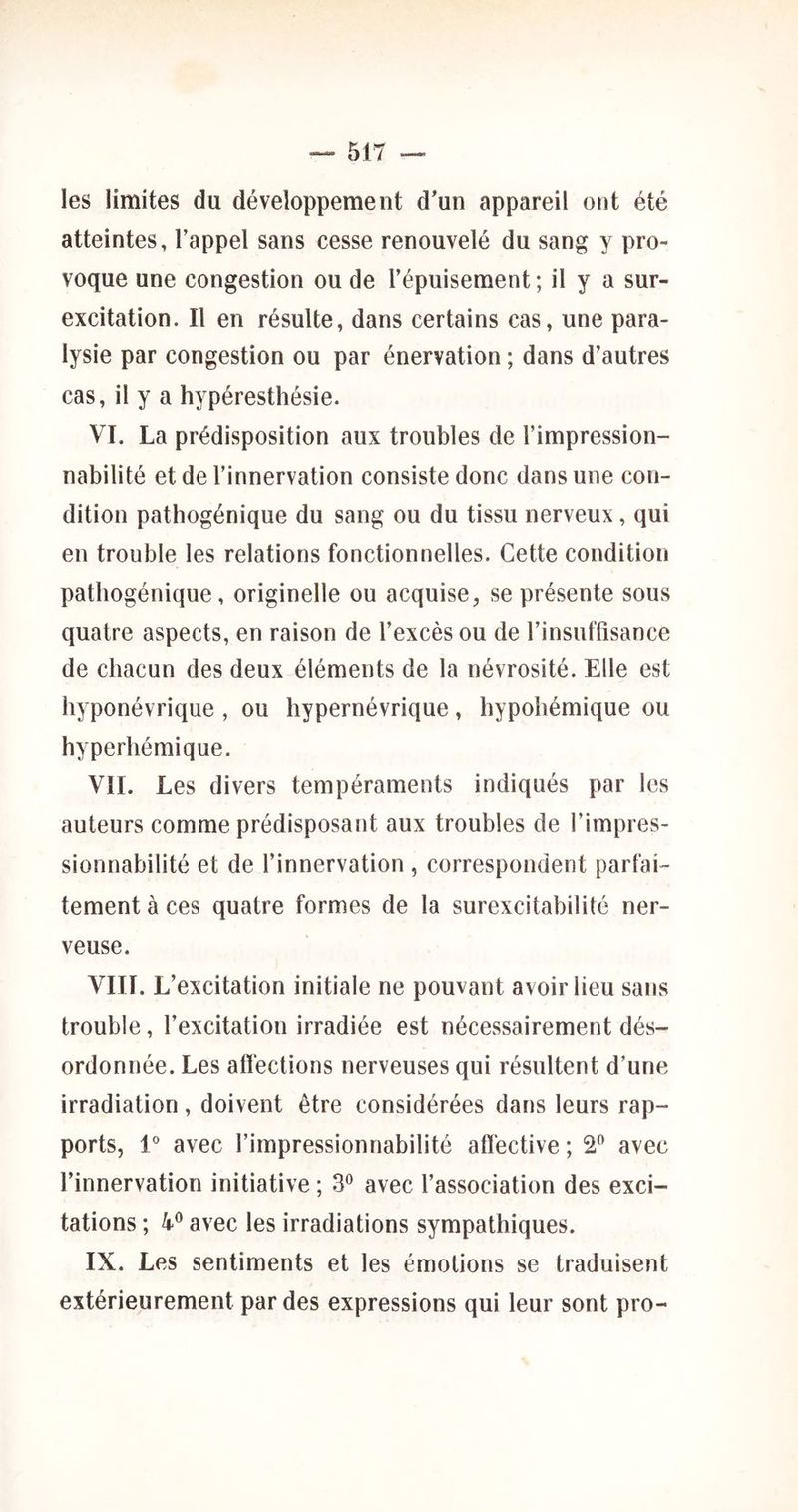 les limites du développement d'un appareil ont été atteintes, l’appel sans cesse renouvelé du sang y pro- voque une congestion ou de l’épuisement; il y a sur- excitation. Il en résulte, dans certains cas, une para- lysie par congestion ou par énervation ; dans d’autres cas, il y a hypéresthésie. VI. La prédisposition aux troubles de l’impression- nabilité et de l’innervation consiste donc dans une con- dition patbogénique du sang ou du tissu nerveux, qui en trouble les relations fonctionnelles. Cette condition patbogénique, originelle ou acquise, se présente sous quatre aspects, en raison de l’excès ou de l’insuffisance de chacun des deux éléments de la névrosité. Elle est hyponévrique , ou hypernévrique, hypohémique ou hyperhémique. VIL Les divers tempéraments indiqués par les auteurs comme prédisposant aux troubles de l’impres- sionnabilité et de l’innervation, correspondent parfai- tement à ces quatre formes de la surexcitabilité ner- veuse. VIII. L’excitation initiale ne pouvant avoir lieu sans trouble, l’excitation irradiée est nécessairement dés- ordonnée. Les affections nerveuses qui résultent d’une irradiation, doivent être considérées dans leurs rap- ports, 1® avec l’impressionnabilité affective ; 2” avec l’innervation initiative ; 3*^ avec l’association des exci- tations ; avec les irradiations sympathiques. IX. Les sentiments et les émotions se traduisent extérieurement par des expressions qui leur sont pro-