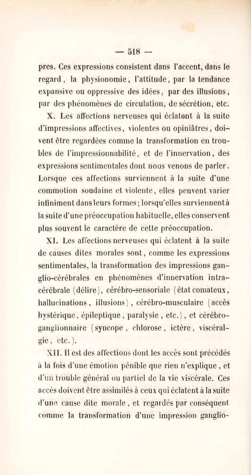 près. Ces expressions consistent dans l’accent, dans le regard, la physionomie, l’attitude, par la tendance expansive ou oppressive des idées, par des illusions, par des phénomènes de circulation, de sécrétion, etc. X. Les affections nerveuses qui éclatant à la suite d’impressions affectives, violentes ou opiniâtres, doi- vent être regardées comme la transformation en trou- bles de l’impressionnabilité, et de l’innervation, des expressions sentimentales dont nous venons de parler. Lorsque ces affections surviennent à la suite d’une commotion soudaine et violente, elles peuvent varier infiniment dans leurs formes ; lorsqu’elles surviennentà la suite d’une préoccupation habituelle, elles conservent plus souvent le caractère de cette préoccupation. XL Les affections nerveuses qui éclatent à la suite de causes dites morales sont, comme les expressions sentimentales, la transformation des impressions gan- gtio-cérébrales en phénomènes d’innervation intra- cérébrale (délire), cérébro-sensoriale (étatcomateux, hallucinations, illusions), cérébro-musculaire (accès hystérique, épileptique, paralysie, etc.), et cérébro- ganglionnaire ( syncope , chlorose , ictère, viscéral- gie, etc. ). XtL II est des affections dont les accès sont précédés à la fois d’une émotion pénible que rien n’explique , et d’un trouble général ou partiel de la vie viscérale. Ces accès doivent être assimilés à ceux qui éclatent à la suite d’une cause dite morale, et regardés par conséquent comme la transformation d’une impression ganglio-