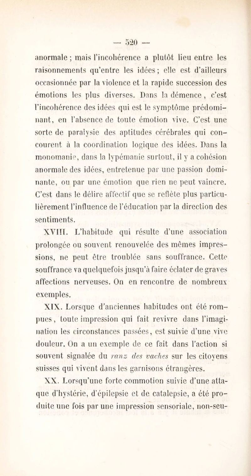 anormale ; mais l’incohérence a plutôt lieu entre les raisonnements qu’entre les idées ; elle est d’ailleurs occasionnée par la violence et la rapide succession des émotions les plus diverses. Dans la démence , c’est l’incohérence des idées qui est le symptôme prédomi- nant, en l’absence de toute émotion vive. C’est une sorte de paralysie des aptitudes cérébrales qui con- courent à la coordination logique des idées. Dans la monomanie, dans la lypémanie surtout, il y a cohésion anormale des idées, entretenue par une passion domi- nante, ou par une émotion que rien ne peut vaincre. C’est dans le délire affectif (jue se reflète plus particu- lièrement l’influence de l’éducation par la direction des sentiments. XVIÎI. L’habitude qui résulte d’une association prolongée ou souvent renouvelée des mêmes impres- sions, ne peut être troublée sans souffrance. Cette souffrance va quelquefois jusqu’à faire éclater de graves affections nerveuses. On en rencontre de nombreux exemples. XIX. Lorsque d’anciennes habitudes ont été rom- pues, toute impression qui fait revivre dans l’imagi- nation les circonstances passées, est suivie d’une vive douleur. On a un exemple de ce fait dans l’action si souvent signalée du ranz des vaches sur les citoyens suisses qui vivent dans les garnisons étrangères. XX. Lorsqu’une forte commotion suivie d’une atta- que d’hystérie, d’épilepsie et de catalepsie, a été pro- duite une fois par une impression sensoriale, non-seu-