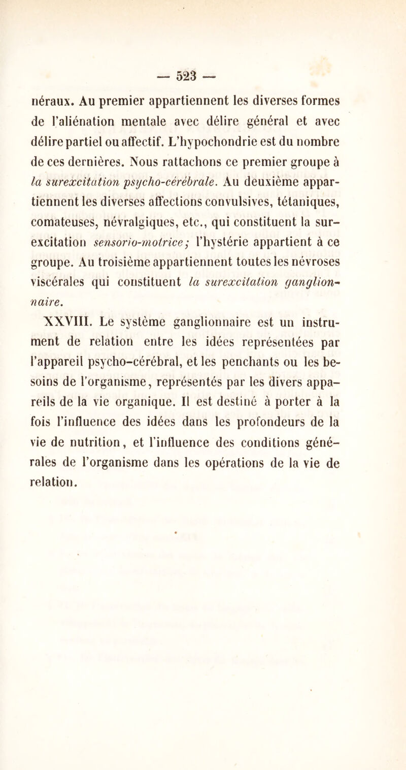 néraux. Au premier appartiennent les diverses formes de l’aliénation mentale avec délire général et avec délire partiel ou affectif. L’hypochondrie est du nombre de ces dernières. Nous rattachons ce premier groupe à la surexcitation psycho-cérébrale. Au deuxième appar- tiennent les diverses affections convulsives, tétaniques, comateuses, névralgiques, etc., qui constituent la sur- excitation sensorio-motricc; l’hystérie appartient à ce groupe. Au troisième appartiennent toutes les névroses viscérales qui constituent la surexcitation ganglion^ naire. XXVIII. Le système ganglionnaire est un instru- ment de relation entre les idées représentées par l’appareil psycho-cérébral, et les penchants ou les be- soins de l'organisme, représentés par les divers appa- reils de la vie organique. Il est destiné à porter à la fois l’influence des idées dans les profondeurs de la vie de nutrition, et l’influence des conditions géné- rales de l’organisme dans les opérations de la vie de relation.