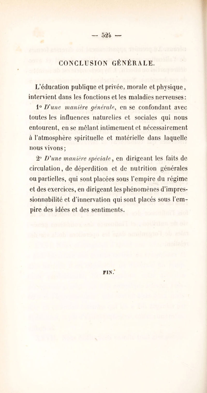 CONCLUSION GÉNÉRALE. L’éducation publique et privée, morale et physique, intervient dans les fonctions et les maladies nerveuses: D'une manière générale, en se confondant avec toutes les influences naturelles et sociales qui nous entourent, en se mêlant intimement et nécessairement à l'atmosphère spirituelle et matérielle dans laquelle nous vivons; 2® D'une manière spéciale^ en dirigeant les faits de circulation, de déperdition et de nutrition générales ou partielles, qui sont placées sous l’empire du régime et des exercices, en dirigeant les phénomènes d’impres- sionnabilité et d’innervation qui sont placés sous l’em- pire des idées et des sentiments. FIN.*