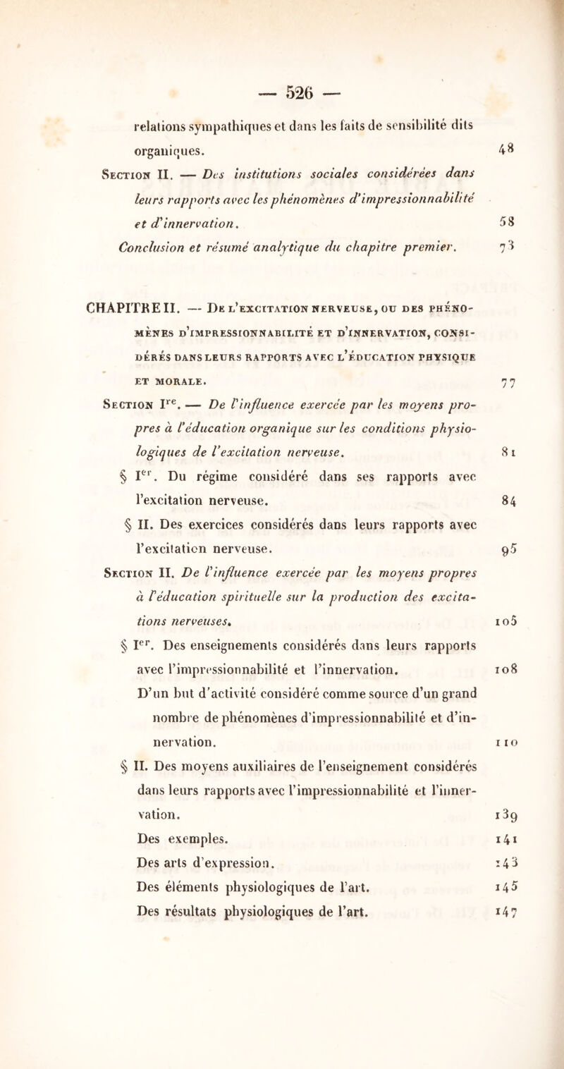 relations sympathiques et dans les faits de sensibilité dits organiques. Section II. — Des institutions sociales considérées dans leurs rapports avec les phénomènes d'impressionnabilité et d'innervation. 58 Conclusion et résumé analytique du chapitre premier. 78 CHAPITRE II. Dk l’excitation NERVEUSE, ou DES PHÉNO- MÈNES d’impressionnabilité et d’innervation, consi- dérés DANS LEURS RAPPORTS AVEC l’ÉDUCATION PHYSIQUE ET MORALE. 7 7 Section I*®. — De l'influence exercée par les moyens pro- pres à l'éducation organique sur les conditions physio- logiques de Vexcitation nerveuse. 8 i § P’’. Du régime considéré dans ses rapports avec l’excitation nerveuse. 84 § IL Des exercices considérés dans leurs rapports avec l’excitation nerveuse. 95 Section II. De l'influence exercée par les moyens propres à réducation spirituelle sur la production des excita- tions nerveuses, io5 § F'’. Des enseignements considérés dans leurs rapports avec l’impressionnabilité et l’innervation. 108 D’un but d’activité considéré comme source d’un grand nombre de phénomènes d’impressionnabilité et d’in- nervation. iio § IL Des moyens auxiliaires de l’enseignement considérés dans leurs rapports avec l’impressionnabilité et l’inner- vation. iSg Des exemples. i4i Des arts d’expression. 14^ Des éléments physiologiques de l’art. i45 Des résultats physiologiques de l’art. 14 7