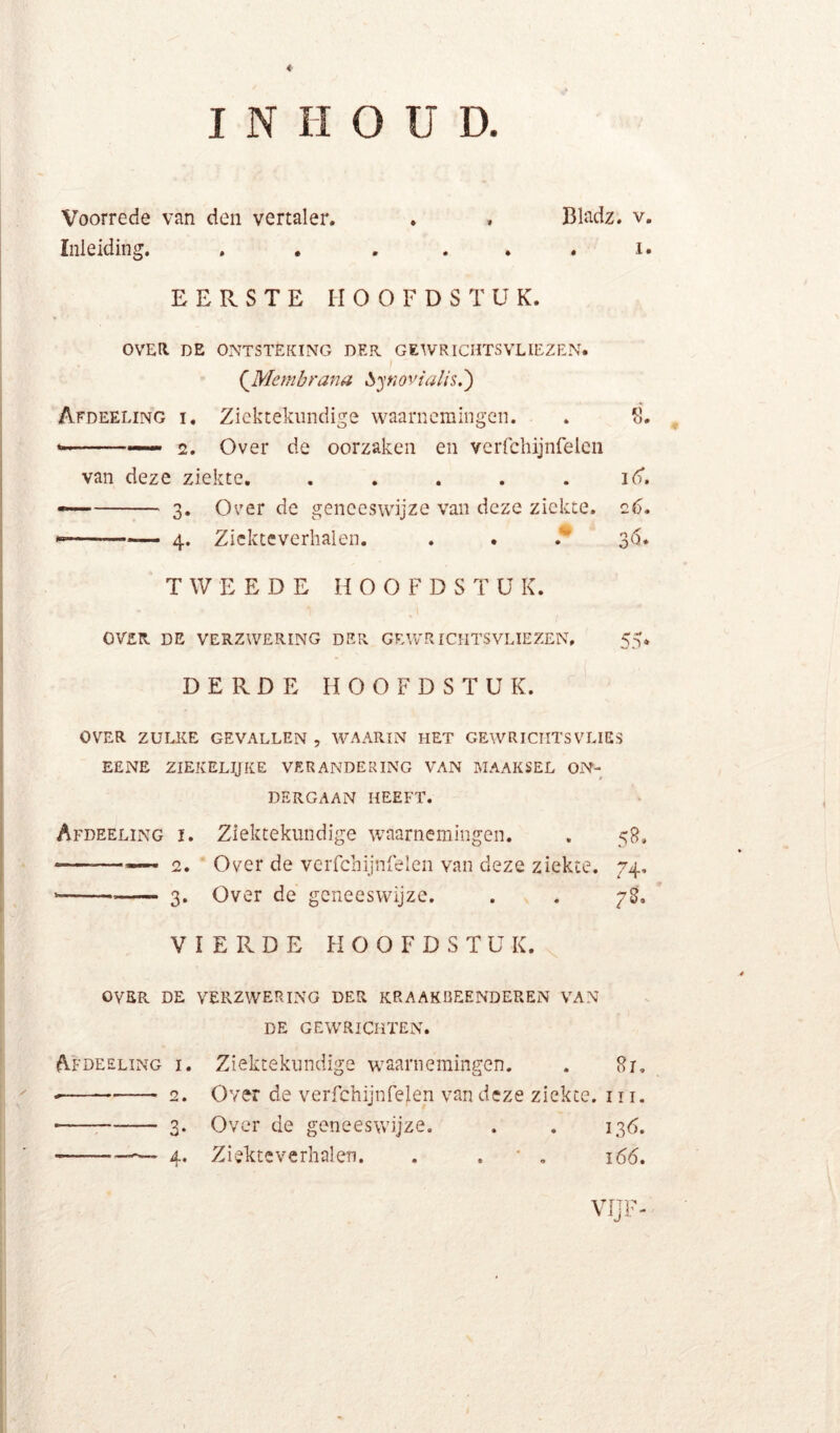 U D. I N H O Voorrede van den vertaler. . . Bladz. v. Inleiding. . , . . . , i. EERSTE HOOFDSTUK. OVEIl DE ONTSTEKING DER GEWRICHTSVLIEZEN. (^Mcmbrana ^^ytiovialis.') Afdeeling I. Ziektekundige waarnemingen. . 111. —■ 2. Over de oorzaken en vcrrchijnfelcn van deze ziekte. . . . . . id*. — 3. Over de geneeswijze van deze ziekte. 26. — ■ 4. Zickteverhalen. . . ^ 3(5. TWEEDE H O O F D S T ü K. OVER DE VERZWERING DER GEWRICHTSVLIEZEN, 55. DERDE HOOFDSTUK. OVER ZULKE GEVALLEN , WAARIN HET GEWRICIITSVLIES EENE ZIEKEL^KE VERANDERING VAN MAAKSEL ON- DERGAAN HEEFT. Afdeeling i. Ziektekundige waarnemingen. . 5R, — — ■ 2. Over de vciTchijnfelen van deze ziekte. 74, 3. Over de geneeswijze. . . 78. VIERDE HOOFDSTUK. OVER DE VERZWERING DER KRAAKBEENDEREN VAN DE GEWRICHTEN. Afdeeling i. 3« 4* Ziektekundige waarnemingen. . Sr. Over de verfchijnfelen van deze ziekte. 111. Over de geneeswijze. . . 136. Ziekteverhalen. . . ' , i6d. VIJF-