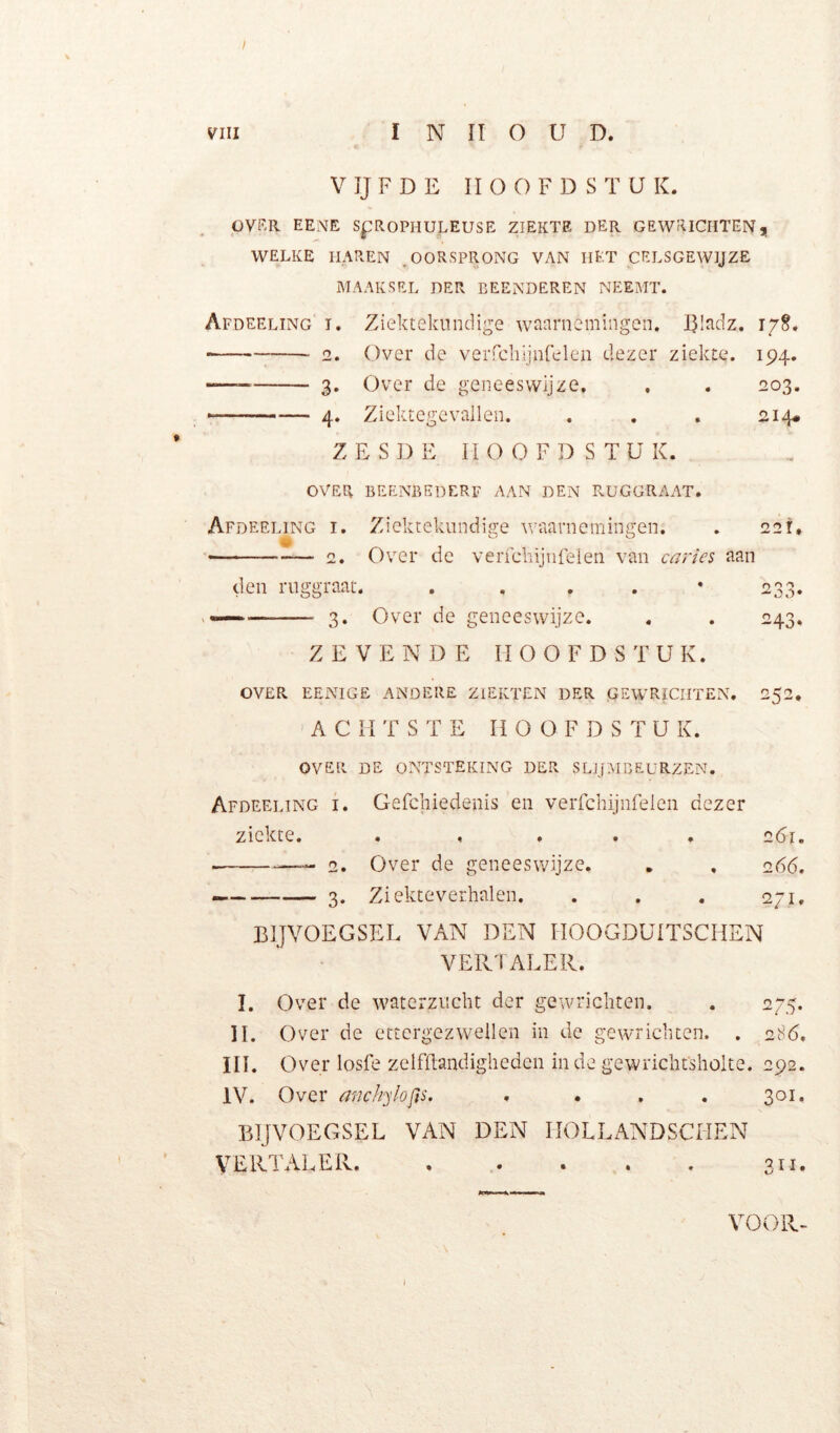 / VIII INHOUD. V IJ F D E HOOFDSTUK. OVKR EENE SpROPHULEUSE ZIEKTE DER GEWRICHTENj WELKE HAREN ^OORSPRONG VAN IlKT CELSGEWIJZE MAAKSEL DER BEENDEREN NEEMT. Afdeeling I. Ziektekundige weernemingen. Bladz. 2. Over de verrchijnfelen dezer ziekte. 194. 3. Over de geneeswijze. , . 203. — 4. Ziektegevallen. . . . 214* ZESDE HOOFDSTUK. OVEPv BEENBEDERF AAN DEN RUGGRAAT. Afdeeling i. Ziektekundige waarnemingen. . 221* ^ ''' 2. Over de veiTchijiifeien van caries aan den ruggraat. . , . . • 233. . — 3. Over de geneeswijze. . . 243. ZEVENDE HOOFDSTUK. OVER EENIGE andere ZIEKTEN DER GEWRICHTEN. 252. A C H T S T E H O O F D S T U K. OVER DE ONTSTEKING DER SLJJMBEüRZEN. Afdeeling i. Gefchiedenis en verfchijnrelen dezer ziekte. ..... 261. o. Over de geneeswijze. . , 05(5, 3. Ziekteverhalen. . . . 271. BIJVOEGSEL VAN DEN HOOGDUITSCHEN VEPvTALER. I. Over de waterzucht der gewrichten. . 275. II. Over de ettergezwellen in de gewrichten. . 28(5, III. Over losfe zelfllandigheden in de gewrichfsholte. 292. IV. Over anckylofts. .... 301. BIJVOEGSEL VAN DEN HOLLANDSCHEN VERTALEPv 311. VOOR-