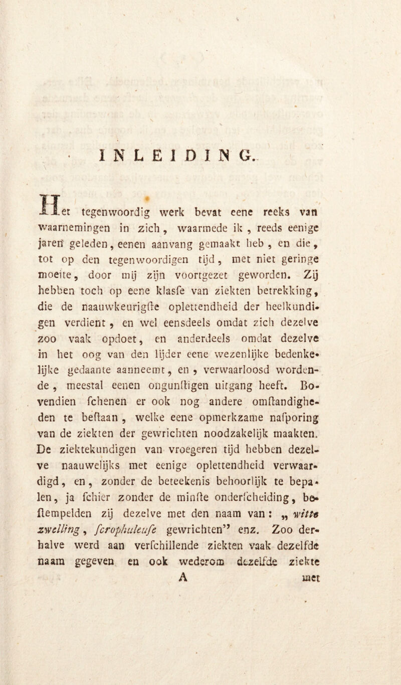 INLEIDING. \ Het tegenwoordig werk bevat eene reeks van waarnemingen in zich , waarmede ik , reeds eenige jaren geleden, eenen aanvang gemaakt heb, en die, tot op den tegenwoordigen tijd, met niet geringe moeite, door mij zijn voortgezet geworden. Zij i hebben toch op eene klasfe van ziekten betrekking, die de naauwkeurigfie oplettendheid der heelkundi- gen verdient 9 en wel eensdeels omdat zich dezelve zoo vaak opdoet, en anderdeels omdat dezelve in het oog van den lijder eene wezenlijke bedenke* lijke gedaante aanneemt, en 9 verwaarloosd worden- de , meestal eenen ongunlligen uitgang heeft. Bo- vendien fchenen er ook nog andere omBandighe- den tc beflaan , welke eene opmerkzame nafporing van de ziekten der gewrichten noodzakelijk maakten. De ziektekundigen van vroegeren tijd hebben dezel- ve naauwclijks met eenige oplettendheid verwaar» digd, en 9 zonder de beteekenis behoorlijk te bepa- len, ja fchier zonder de minBe onderfcheiding, bö* flempelden zij dezelve met den naam van : „ witt-6 zwelling, fcrophuleufe gewrichten” enz. Zoo der- halve werd aan verfchillende ziekten vaak dezelfde naara gegeven en ook wederom dezelfde ziekte A laci
