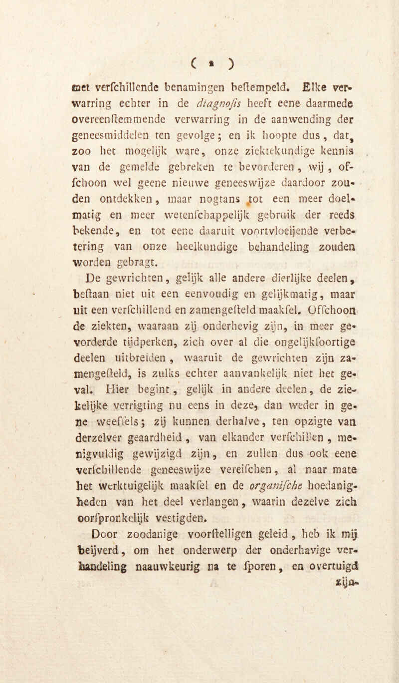 ( * ) tact verfchillende benaminj^en beflemDeld. Elke ver- warring echter in de diagnojh heeft eene daarmede overeen riem mende verwarring in de aanwending der geneesmiddelen ten gevolge; en ik hoopte dtis, dat, zoo het mogelijk ware, onze ziektekundige kennis van de gemelde gebreken te bevorderen , wij , of- fchoon wel geene nieuwe geneeswijze daardoor zou- den ontdekken, maar nogtans jot een meer doel- matig en meer wetenfchappelijk gebruik der reeds bekende, en tot eene daaruit voortvloeijende verbe- tering van onze heelkundige behandeling zouden worden gebragt. De gewrichten, gelijk alle andere dierlijke deelen, beflaan niet uit een eenvoudig en gelijkmatig, maar uit een verfchillend en zamengedeld maakfel. Offehoon de ziekten, waaraan zij onderhevig zyn, in meer ge- vorderde tijdperken, zich over al die ongelijklbortige deelen uiibreiden , waaruit de gewrichten zijn za- mengelleld, is zulks echter aanvankelijk niet het ge- I val. Mier begint, gelijk in andere deelen, de zie- kelijke yerrigiing nu eens in deze, dan weder in ge- ne weefiels; zij kunnen derhalve, ten opzigte van derzelver geaardheid , van elkander veiTchillen , me- nigvuldig gewijzigd zijn, en zullen dus ook eene verfchillende geneeswijze vereifchen, al naarmate bet werktuigelijk maakfel en de organifche hoedanig- heden van het deel verlangen, waarin dezelve zich oorfpronkelijk vestigden. Door zoodanige voorllelligen geleid, heb ik mij beijverd, om het onderwerp der onderhavige ver- handeling naauwkeurig na te fporen, en overtuigd