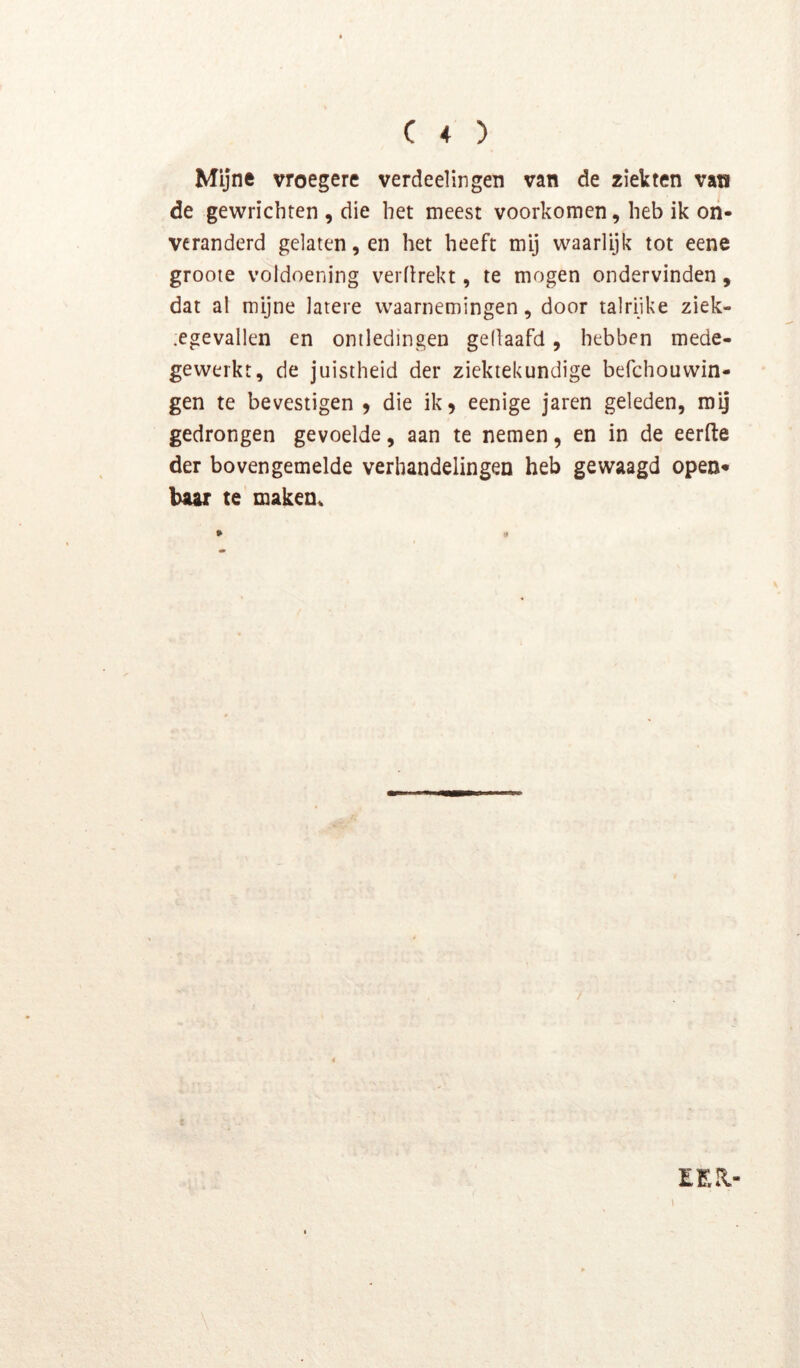 Mijne vroegere verdeel in gen van de ziekten van de gewrichten , die het meest voorkomen, heb ik on- veranderd gelaten, en het heeft mij waarlijk tot eene grooie voldoening verflrekt, te mogen ondervinden, dat al mijne latere waarnemingen, door talrijke ziek- .egevallen en ontledingen gellaafd, hebben mede- gewerkt, de juistheid der ziektekundige befchouwin- gen te bevestigen 9 die ik 9 eenige jaren geleden, mij gedrongen gevoelde, aan te nemen, en in de eerfte der bovengemelde verhandelingen heb gewaagd open* baar te rnaken^ EEU- I