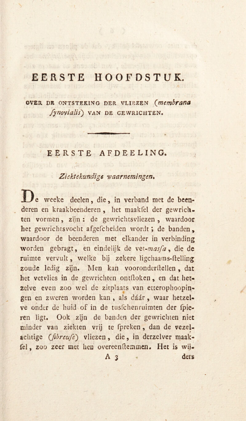 EERSTE HOOFDSTUK. OVER DE ONTSTEKING DER VLIEZEN (jnembraTia /ynovialis') van de gewrichten. EERSTE AFDEELING. r Ziektekundige •waarnemingen* D e weeke deelen, die, in verband met de been- deren en kraakbeenderen , bet maakfel der gewrich- ten vormen, zijn : de gewrichtsvliezen , waardoor het gewrichtsvoclit afgefcheiden wordt; de banden, waardoor de beenderen met elkander in verbinding worden gebragt, en eindelijk de \Q.i-masfa ^ die de ruimte vervult, welke bij zekere ligchaams-ftelling zoude ledig zijn. Men kan vooronderllellen, dat het vetvlies in de gewrichten ontdoken, en dat het- zelve even zoo wel de zitplaats van etterophoopin- gen en zweren worden kan , als da^r, waar hetzel- ve onder de huid of in de tusfehenruimten der fpie- ren ligt. Ook zijn de banden der gewrichten niet minder van ziekten vrij te fpreken , dan de vezel- achiige (^fibreufe') vliezen, die, in derzelver maak- fel, 200 zeer met hen overeendemmen. Het is wij- A 3 ders %