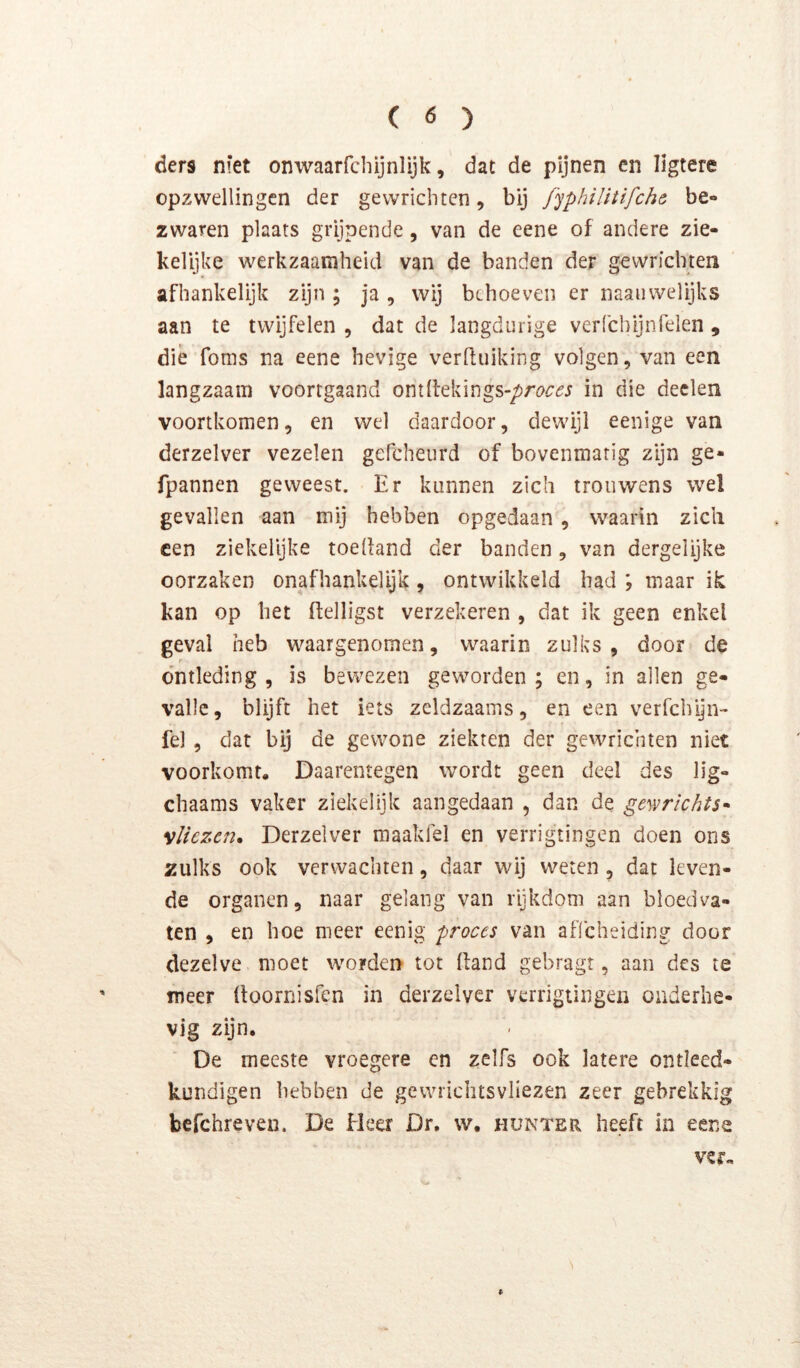 ( ö ) ders niet onwaarfchijnlijk, dat de pijnen en Iigtere opzwellingen der gewrichten, bij /'yphUitifche be- zwaren plaats grijpende, van de eene of andere zie- kelijke werkzaamheid van de banden der gewrichten afhankelijk zijn ; ja , wij behoeven er naaiivvelijks aan te twijfelen , dat de langdurige verfchijnfelen , dié foms na eene hevige verduiking volgen, van een langzaam voortgaand ont(l:ekings-/)re^:^j in die deden voortkomen, en wel daardoor, dewijl eenige van derzelver vezelen gefcheurd of bovenmatig zijn ge- fpannen geweest. Er kunnen zich trouwens wel gevallen aan mij hebben opgedaan, waarin zich een ziekelijke toedand der banden, van dergelijke oorzaken onafhankeiyk, ontwikkeld had ; maar ik kan op het flelligst verzekeren , dat ik geen enkel geval heb waargenomen, waarin zulks, door de r o’ntleding , is bewezen geworden; en, in allen ge- valle, blijft het iets zeldzaams, en een verfchijn- fel , dat bij de gewone ziekten der gewrichten niet voorkomt. Daarentegen wordt geen deel des lig- chaams vaker ziekelijk aangedaan , dan de gewrichts» vliezen. Derzelver maakfel en verrigtingen doen ons zulks ook verwachten, daar wij weten , dat leven- de organen, naar gelang van rijkdom aan bloedva- ten , en hoe meer eenig proces van aflcheiding door dezelve moet worden tot Hand gebragr, aan des te meer (toornisfen in derzelver verrigtingen onderhe- vig zijn. De meeste vroegere en zelfs ook latere ontleed- kundigen hebben de gewriclitsvliezen zeer gebrekkig befchreven. De Heer Dr, w, hunter heeft in eene % ver.