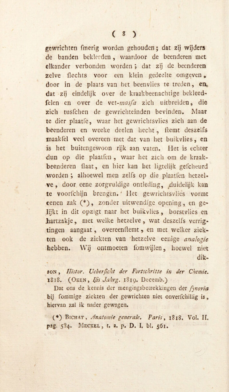 gewrichten fmerig worden gehouden; dat zij wijder» de banden beklerden, waardoor de beenderen met elkander verbonden worden ; dat zij de beenderen zelve Hechts voor een klein gedeelte omgeven, door in de plaats van het beenvlies te treden, en,, dat -zij eindelijk over de kraakbeenachtige bekleed- felen en over de \t\-masfa zich uitbreiden, die zich tusfchen de gewrichteinden bevinden. Maar te dier plaatfe, waar het gevvrichtsvlies zich aan de beenderen en weeke deelen hecht, Hemt deszelfs maaklel veel overeen met dat van het biiikvlies, en is het buitengewoon rijk aan vaten. Het is echter dun op die plaatfen , waar het zich om de kraak- beenderen Haat, en hier kan het ligtelijk gefcheurd worden ; alhoewel men zelfs op die plaatfen hetzel- ve , door eene zorgvuldige ontleding, duidelijk kan te voorfchijn brengen.' Het gewrichtsvliés vormt cenen zak (*), zonder uitwendige opening, en ge- lijkt in dit opzigt naar het buikvlies, borstvlies en Jiartzakje, met welke hetzelve, wat deszelfs verrig- tingen aangaat, overeenHemt ^ en met welker ziek- ten ook de ziekten van ‘hetzelve eenige analogie hebben. Wij ontmoeten fomvvijlen, hoewel niet dik- SON, Histor. Ueherjicht der Forischritte in der Chemie, l8i8. (Oken, Kis Jahrg, 1819. Decemb.) Dat ons de kennis der mengingsbetrekkingen der fynovia bij fommige ziekten der gewrichten niet onverfchillig is, hiervan zal ik nader gewagen. (♦) Bichat, Jnatomte generale. Paris ^ 1818. Vol. If, pag. 584. Meckel, c, a. p, D, I. bl, 561,