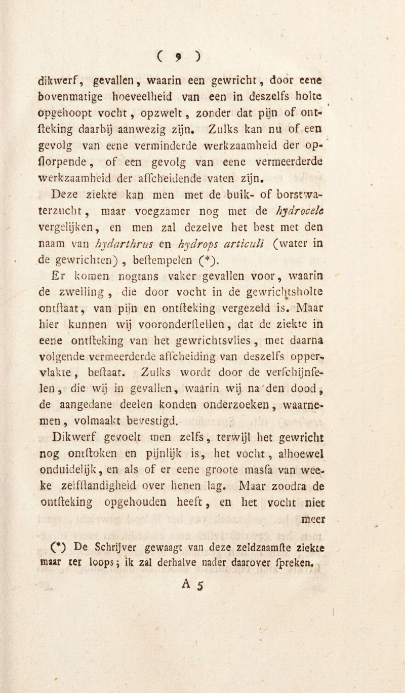 dikwerf, gevallen, waarin een gewricht, door eene bovenmatige hoeveelheid van een in deszelfs holte opgehoopt vocht, opzwelt, zonder dat pijn of ont- (leking daarbij aanwezig zijn. Zulks kan nu of een gevolg van eene verminderde werkzaamheid der op- florpende, of een gevolg van eene vermeerderde werkzaamheid der affeheidende vaten zijn. Deze ziekte kan men met de buik- of borstwa- terzucht , maar voegzamer nog met de hydroceh vergelijken, en men zal dezelve het best met den naam van hydarthrus en hydrops articuU (water in de gewrichten) , bedempelen (*). £r komen nogtans vaker gevallen voor, waarin de zwelling , die door vocht in de gewricinsholte ontilaat, van pijn en ontfteking vergezeld is. Maar hier kunnen wij vooronderdeilen, dat de ziekte in eene onilfeking van het gewrichtsvlies, met daarna volgende vermeerderde affeheiding van deszelfs opper^ vlakte, bedaat. Zulks wordt door de verfchijnfe- len, die wij in gevallen, waarin wij na'den dood, de aangedane deelen konden onderzoeken, waarne- men , volmaakt bevestigd. Dikwerf gevoelt men zelfs, terwijl het gewricht nog ontdoken en pijnlijk is, het vocht, alhoewel onduidelijk, en als of er eene groote masfa van wee- ke zelfdandigheid over henen lag. Maar zoodra de ontdeking opgehouden heeft, en het vocht niet meer (*) De Schrijver gewaagt van deze zeldzaamde ziekte maar ter loops 5 ik zal derhalve nader daarover fpreken, A 5