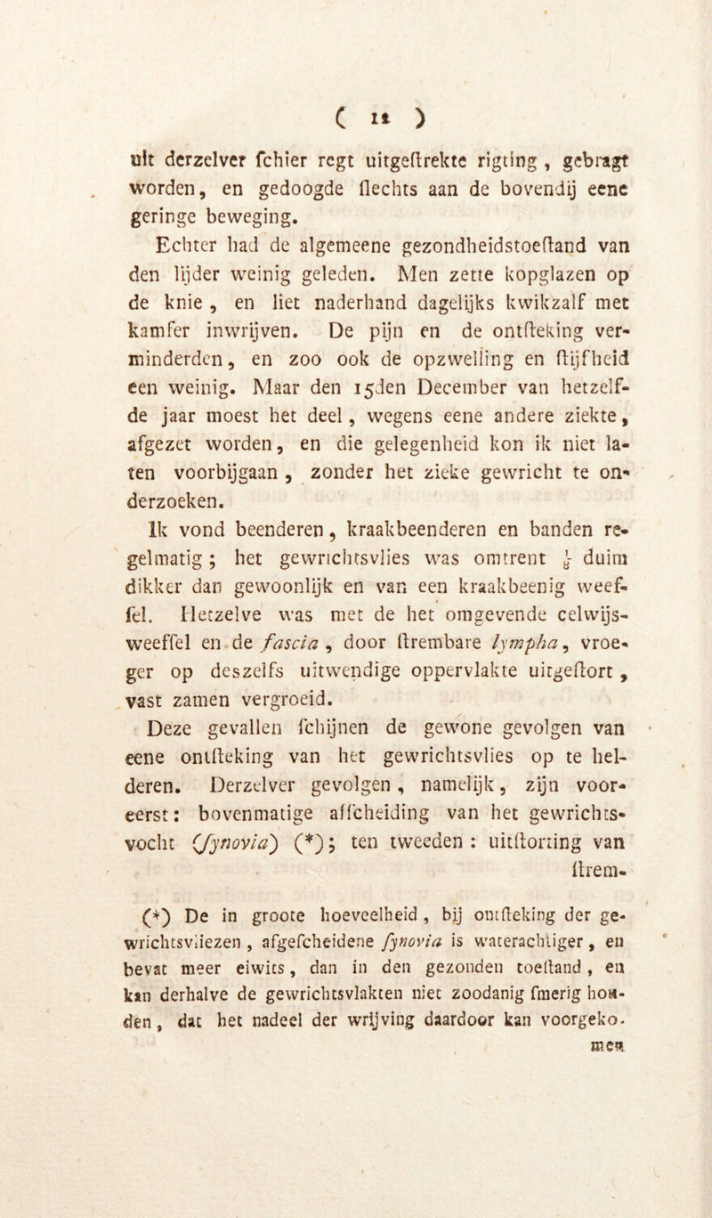 uit dcrzelver fchier rcgt uitgeftrekte rigting , gcbi’agt worden, en gedoogde flechts aan de bovendij ecnc geringe beweging. Echter had de aigcmeene gezondheidstoefiand van den lijder weinig geleden. Men zette kopglazen op de knie , en liet naderhand dagelijks kwikzalf met kamfer inwrijven. De pijn en de ontfteking ver- minderden, en zoo ook de opzwelling en flijfheid een weinig. Maar den i5den December van hetzelf- de jaar moest het deel, wegens eene andere ziekte, afgezet worden, en die gelegenheid kon ik niet la- ten voorbijgaan , zonder het zieke gewricht te on- derzoeken. Ik vond beenderen, kraakbeenderen en banden re- gelmatig ; het gewrichtsvlies was omtrent y- duim dikker dan gevvoonlijk en van een kraakbeenig weef. fel. Hetzelve was met de het omgevende celwijs- weeffel tnAt fascia ^ door ftrembare lympha^ vroe- ger op deszelfs uitwendige oppervlakte uirgedort, vast zamen vergroeid. Deze gevallen fchijnen de gewone gevolgen van ♦ eene ontdeking van het gewrichtsvlies op te hel- deren. Derzelver gevolgen , namelijk, zijn voor- eerst: bovenmatige affeheiding van het gewrichts- vocht (/ynovia') (*); ten tweeden : uitdoning van drem- f De in groote hoeveelheid , bij omdeking der ge- wrichtsvliezen , afgefcheidene fynovia is vvaterachliger, en bevat meer eiwics, dan in den gezonden toelland, en kan derhalve de gevvrichtsvlakten niet zoodanig fmerig hoa- den, dat het nadeel der wrijving daardoor kan voorgeko. mm