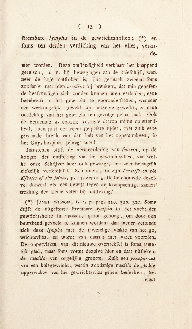 firembare lympha in de gevvrichtsholten; (*) en foms ten derde: verdikking van het vlies, veran- de- inen worden. Deze omftandigheid verklaart het knappend geruisch , b. v. bij bewegingen van de kniefchijf, wan- neer de knie ontdoken is. Dit geruisch zweemt fomi zoodanig naar den creptlus bij breuken , dat min geoefen- de heelkundigen zich zouden kunnen laten verleiden, eene beenbreuk in het gewricht te vooronderdellen, wanneer een werktuigelijk geweld op hetzelve gewerkt, en eene ontdeking van het gewricht ten gevolge gehad had. Ook de beroemde a. cooper vestigde daarop mijne oplettend- heid, toen. juist een reeds gefpalkte lijder, met zulk eene gewaande breuk van den hals van het opperarrabeen, in het Guys hospitaal gebragt werd. Intusfchen blijft de vermeerdering van fynovia ^ op de hoogte der ontdeking van het gewrichtsvlies, van wel- ke onze Schrijver later ook gewaagt, een zeer belangrijk ziekelijk: verfchijnfel. S. cooper , in zijn Treatife on the difeafes of the joints, p. 14, zegt: Ik befchouwde dezel- • ve dikwerf als een bewijs tegen de krampachtige zaraea/ trekking der kleine vaten bij ontdeking.” (♦) James wilson, t. a. p. pag. 319. 320. 321. Soms drijft de uirgedorte drembare lympha in het vocht der gewrichtsbolte in massa’s, groot genoeg, om door dta beursband gevoeld te kunnen worden; dan weder verbindt zich deze lympha met de inwendige vlakte van het ge^ wrichtsvlies, en wordt van daaruit met vaten voorzien, De oppervlakte van dit nieuwe overtrekfel is foms tame- lijk glad, maar foms vormt dezelve hier en daar uitdeken- de roasfa’s van ongelijke grootte. Zulk een praeparaat van een kniegewricht, waarin zoodanige masfa’s de gladde ©ppervlakte van het gewrichtsvlies geheel bedekken , be. vindt