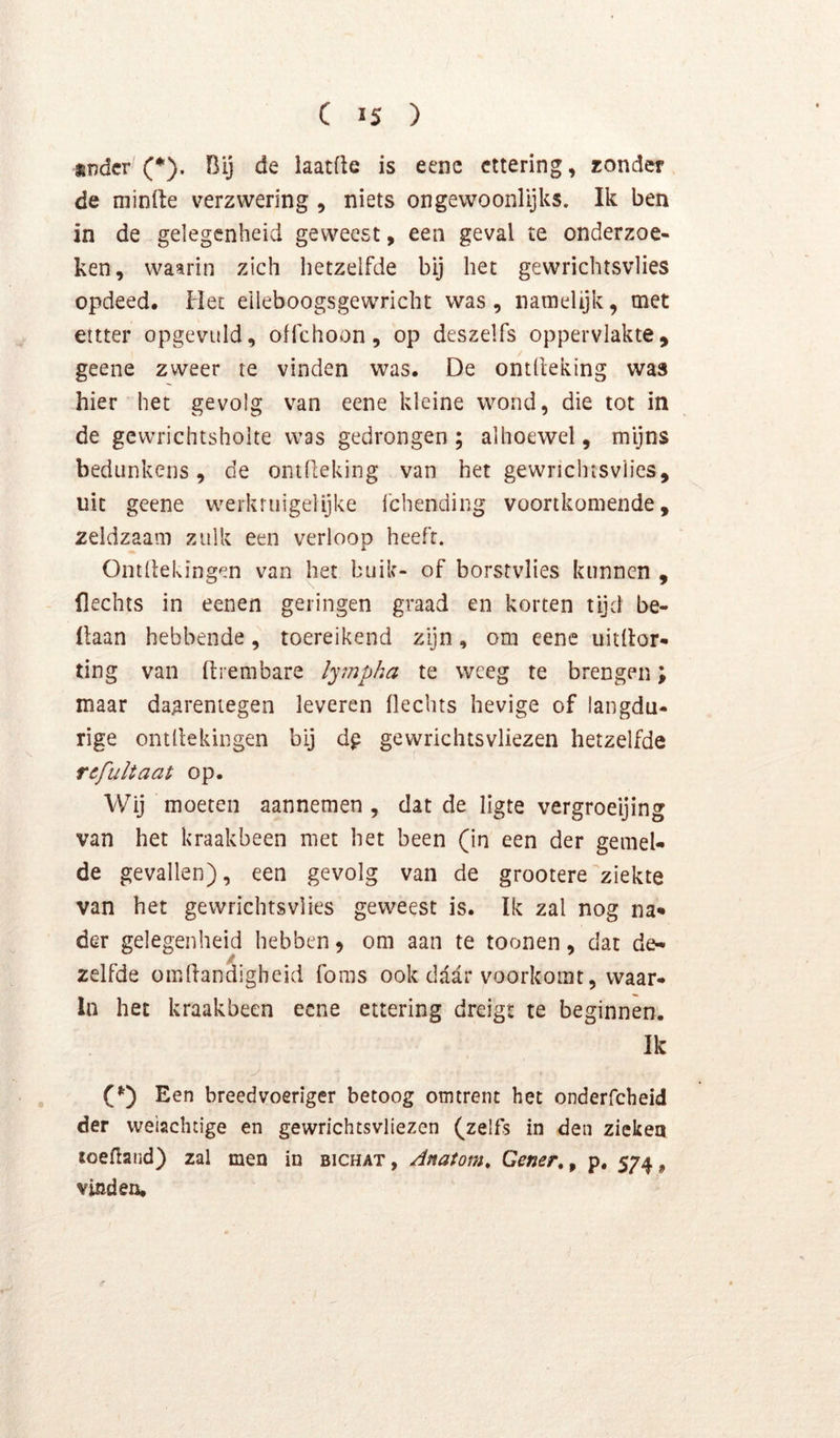 *ndcr (*), Bij de laatfle is eenc cttering, zonder de niinile verzwering , niets ongewoonlijks. Ik ben in de gelegenheid geweest, een geval te onderzoe- ken, waarin zich hetzelfde bij het gewrichtsvlies opdeed. Het eileboogsgewricht was , namelijk, met ettter opgevuld, offchoon, op deszelfs oppervlakte, geene zweer te vinden was. De ontlleking was hier het gevolg van eene kleine wond, die tot in de gevvrichtsholte was gedrongen; alhoewel, mijns bedunkens, de ontlleking van het gewrichtsvlies, uit geene werkrtiigelijke 1’chending voortkomende, zeldzaam zulk een verloop heeft. Ontliekingen van het buik- of borstvlies kunnen , flechts in eenen geringen graad en korten tijd be- llaan hebbende, toereikend zijn, om eene uitllor- ting van ftrembare ly?npha te weeg te brengen; maar daarentegen leveren Oechts hevige of langdu- rige ontllekingen bij dp gewrichtsvliezen hetzelfde rcfultaat op. Wij moeten aannemen , dat de ligte vergroeijing van het kraakbeen met het been (in een der gemel- de gevallen), een gevolg van de grootere ziekte van het gewrichtsvlies geweest is. Ik zal nog na- der gelegenheid hebben, om aan te toonen, dat de- zelfde omdandigheid foms ook daar voorkomt, waar- in het kraakbeen eene ettering dreigt te beginnen. Ik (*') Een breedvoeriger betoog omtrent het onderfcheid der weiachdge en gewrichtsvliezen (zelfs in den ziekea ïoefland) zal men in bichat, Anatom, Gener, ^ p. 574, vinden.