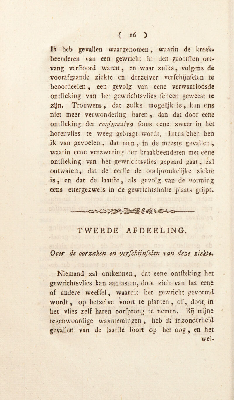 Ik heb gevallen waargenomen, waarin de kraak- beenderen van een gewricht in den grootflen oni- vang verboord waren, en waar zulks, volgens de voorafgaande ziekte en derzelver verfchijnfelen te beoordeelen, een gevolg van eene verwaarloosde ontheking van het gewrichtsvlies fcheen geweest te zijn. Trouwens, dat zulks mogelijk is, kan ons niet meer verwondering baren , dan dat door eene ontfieking der conjunctiva foms eene zweer in het horenvlies te weeg gebragt wordt, Intusrchen ben ik van gevoelen , dat men, in de meeste gevallen , waarin eene verzwering der kraakbeenderen met eene ontfieking van het gewrichtsvlies gepaard gaar, zal ontwaren, dat de eerde de oorfpronkelijke ziekte is, en dat de laatde, als gevolg van de vorming cens ettergezwels in de gewrichtsholte plaats grijpt. TWEEDE AFDEELING. Over dt oorzaken en verfchijnfelen van deze ziekte* \ Niemand zal ontkennen, dat eene ontdeking het gewrichtsvlies kan aantasten, door zich van het eene of andere weeffel, waaruit het gewricht gevormd < wordt, op hetzelve voort te planten , of, door in het vlies zelf haren oorfprong te nemen. Bij mijne * tegenvvoordige waarnemingen , heb ik inzonderheid gevallen van de iaatde foort op het oog, en het wei-