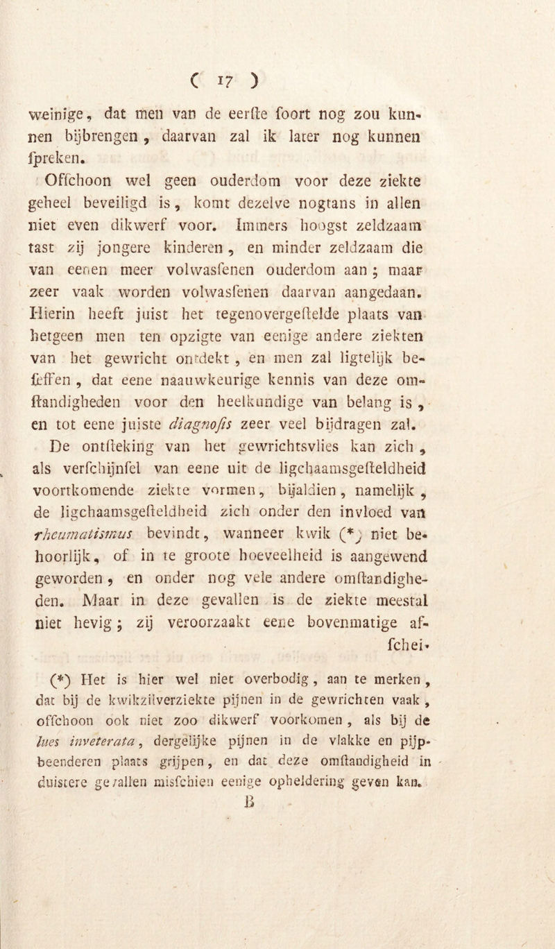 Cl?) weinige, ciat men van de eerde foort nog zou kun- nen bijbrengen , daarvan zal ik later nog kunnen jpreken. Offchoon wel geen ouderdom voor deze ziekte geheel beveiligd is, komt dezelve nogtans in allen niet even dikwerf voor. Immers hoogst zeldzaam tast zij jongere kinderen , en minder zeldzaam die van eenen meer volwasfenen ouderdom aan; maar zeer vaak worden volwasfenen daarvan aangedaan. Hierin heeft juist het tegenovergellelde plaats van hetgeen men ten opzigte van eenige andere ziekten van bet gewricht ontdekt , en men zal ligtelijk be- lèfFen , dat eene naaiiwkeiirige kennis van deze om- ftandigheden voor den heelkundige van belang is ^ en tot eene jiijste diagnofts zeer veel bijdragen zal. De ontlleking van het gewrichtsvlies kan zich , als verfchijnfel van eene uit de ligchaamsgelleldheid voortkomende ziekte vormen, bijaldien, namelijk, de ligchaanisgedeldheid zich onder den invloed van rhcü7natismus bevindt, wanneer kwik niet be- hoorlijk, of in te groote hoeveelheid is aangewend geworden 9 en onder nog vele andere omlfandighe- den. JVlaar in deze gevallen is de ziekte meestal niet hevig; zij veroorzaakt eeiie bovenmatige af- fchei’ (*) Plet is hier wel niet overbodig, aan te merken , dac bij de kwikziiverziekte pijnen in de gewrichten vaak , offchoon ook niet zoo dikwerf voorkomen , als bij de te inveterata, dergelijke pijnen in de vlakke en pijp- beenderen plaats grijpen, en dat deze omilandigheid in ' duistere ge/allen misfchien eenige opheldering geven kan. 13 V