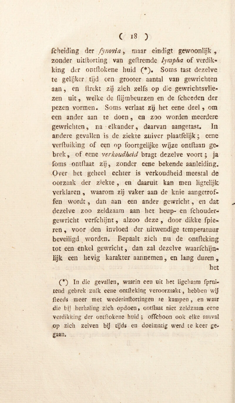 fcbeiding der fynovia, maar eindigt gewoonlijk , zonder uitltorting van gedremde lympha of verdik- king der ontdokene huid (*). Soms tast dezelve te gelijker tijd een grooter aantal van gewrichten aan, en Itrekt zij zich zelfs op die gewrichtsvlie* zen uit, welke de flijmbeurzen en de fcheeden der pezen vormen. Soms verlaat zij het eene deel, om een ander aan te doen, en zoo worden meerdere gewrichten, na'elkander, daarvan aangetast. In andere gevallen is de ziekte zuiver plaatfelijk; eene verduiking of een op foortgeiijke wijze ontdaan ge- brek, of eene verkoudheid bragt dezelve voort; ja foms ontdaat zij, zonder eene bekende aanleiding. •Over het geheel echter is verkoudheid meestal de oorzaak der ziekte, en daaruit kan men ligrelijk verklaren , waarom zij vaker aan de knie aangetrof- fen wordt, dan aan een ander gewricht, en dat dezelve zoo zeldzaam aan het heup- en fchoudcr- gewricht verfchijnt, alzoo deze , door dikke fpie- ren, voor den invloed der uitwendige temperatuur beveiligd ^ worden. Bepaalt zich nu de ontdeking tot een enkel gewricht, dan zal dezelve waarfchijn- lijk een hevig karakter aannemen, en lang duren, het (*) In die gevallen, waarin een uit het ligchaam fprui- tend gebrek zulk eene ontdeking veroorzaakt, hebben wij deeds meer met wederindortingen re kampen, en waar die bij herhaling zich opdoen, ontdaat niet zeldzaam eene verdikking der ontdokene huid ; offeboon ook elke aanval op zich zelven bij tijds en doelmatig werd te keer ge- gaan.