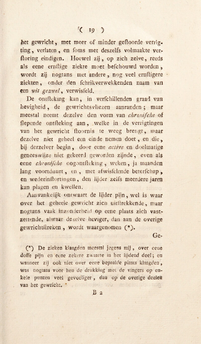 het gewricht, met meer of minder geboorde verrig- ting, verlaten, en foms met deszelfs volmaakte ver- ftoring eindigen. Hoewel zij, op zich zelve, reeds als eene ernfiige ziekte moet befchouwd worden , wordt zij nogtans met 'andere , nog veel ernftigere ■ ziekten, onder den fchrikverwekkenden naam van een %vit gezwel ^ verwisfeld. De ontlteking- kan, in verfcliillenden graad van hevigheid, de gewrichtsvliezen aanranden ; maar meestal neemt dezelve den vorm van chronifche of fiepende ontileking aan, ,welke in de verrigtingen van het gewricht ftoornis le weeg brengt, maar dezelve niet geheel een einde nemen doet, en die, bij derzelver begin, door eene active en doelmatige geneeswijze niet gekeerd geworden zijnde, even als eene chronifche oognntfttking , weken, ja maanden lang voortduurt, tn , met afwisfclende beteiTchap , en wederinrtortingen, den lijder zelfs meerdere jaren kan plagen en kwellen. Aanvankelijk ontwaart de lijder pijn, w'el is waar over het geheele gewricht zien uitltrekkende, maar nogtans vaak inzonderheid op eene plaats zich vast* zettende, alwaar dezelve heviger, dan aan de overige gewrichtftreken , wordt waargenomen (♦). Ge- De zieken klaagden meestal jegens mij , over eene doffe pijn en eene zekere zwaarte in het lijdend deel; en wanneer zij ook niet over eene bepaalde piaats klaagden, was nogtans voor hen de drukking mei de vingers op en- kele punten veel gevgdliger, dan op de overige deelen van het gewricht. * B 2