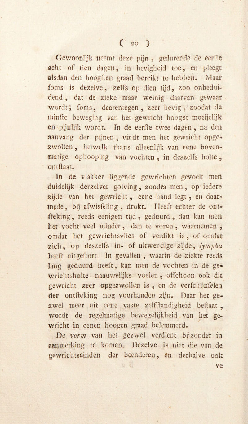 Gevvoonlijk neemt deze pijn 5 gedurende de eerfle acht of tien dagen, in hevigheid toe, en pleegt alsdan den hoogden graad bereikt te hebben. Maar foms is dezelve, zelfs op dien tijd, zoo onbedui- dend, dat de zieke maar weinig daarvan gewaar wordt; foms, daarentegen, zeer hevig, zoodat de minde beweging van het gewricht hoogst moeijelijk en pijnlijk wordt. In de eerde twee dagt-n , na den aanvang der pijnen , vindt men het gewricht opge- zwollen , hetwelk thans alleenlijk van eene boven- matige ophooping van vochten , in deszelfs holte , ontdaat. In de vlakker liggende gewrichten gevoelt men duidelijk derzelver golving, zoodra men, op iedere zijde van het gewricht, eene hand legt 5 en daar- mpde, bij afwisfeling , drukt. Heeft echter de ont- jdeking, reeds eenigen tijd, geduurd, dan kan men het vocht veel minder, dan te voren , waarnemen , omdat het gewrichtsvlies of verdikt is, of omdat zich, op deszelfs in- of uitwendige zijde, l^mpha heeft uit gehort. In gevallen , waarin de ziekte reeds lang geduurd heeft, kan men de vochten in de ge» wrichtshoke naauwelijks voelen , offehoon ook dit gewricht zeer opgezwollen is , en de verfchijnfelen der ontheking nog voorhanden zijn. Daar het ge- zwel meer uit eene vaste zelfhandigheid behaat , wordt de regelmatige bewegelijkheid van het ge- wricht in eenen hoogen graad belemmerd. De vor?7i van het gezwel verdient bijzonder in aanmerking te komen. Dezelve is niet die van de gewrichtseinden der beenderen, en derhalve ook ve