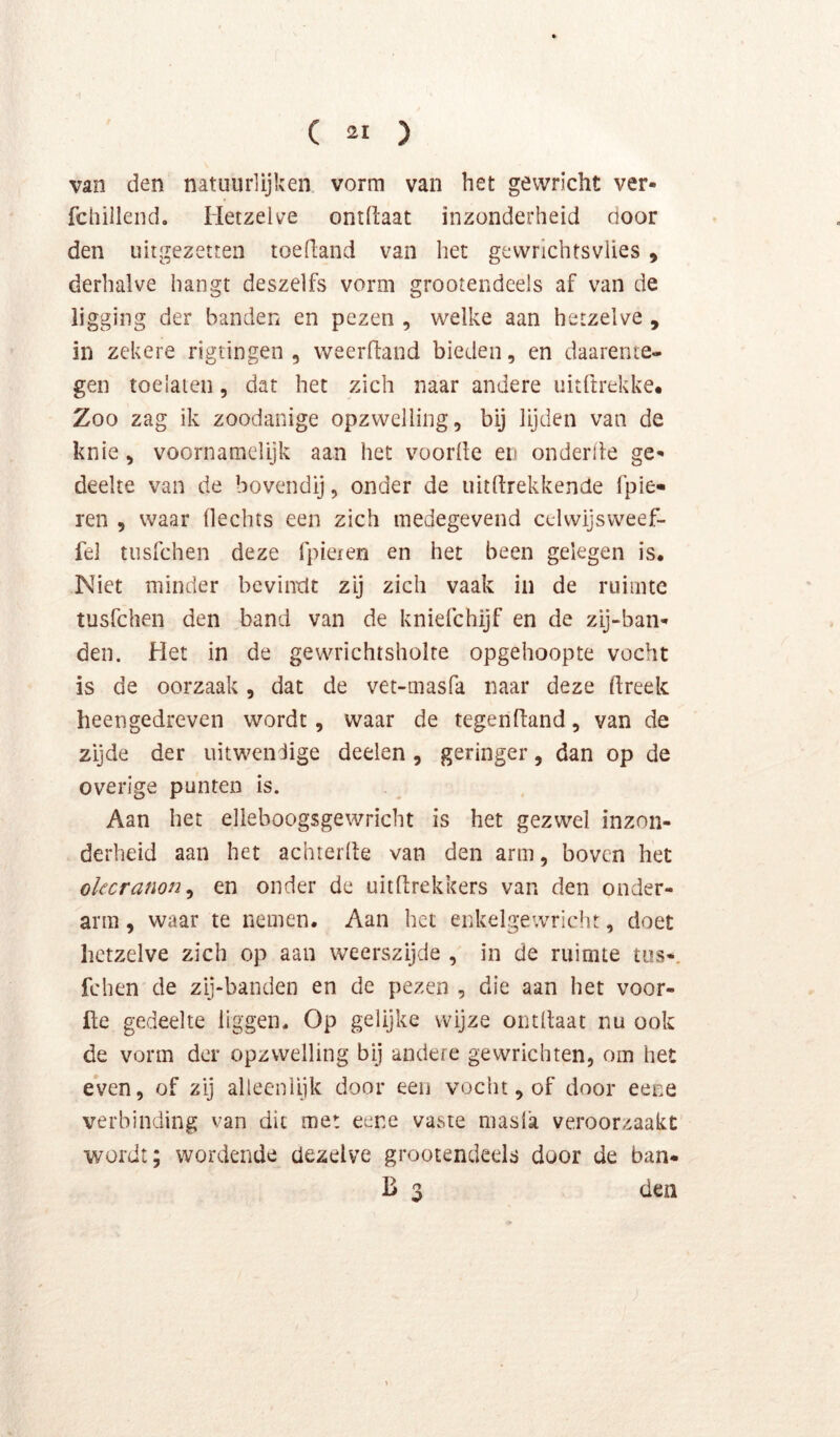 van den natuurlijken vorm van het gewricht ver- fcliilleiid. Hetzelve ontfiaat inzonderheid door den uiigezetten toedand van het gewrichtsvlies , derhalve hangt deszelfs vorm grootendeels af van de ligging der banden en pezen , welke aan hetzelve , in zekere rigtingen , weerftand bieden, en daarente- gen toelaien, dat het zich naar andere uitftrekke* Zoo zag ik zoodanige opzwelling, bij lijden van de knie, voornamelijk aan het voorde eti onderde ge- deelte van de bovendij, onder de uitdrekkende fpie- ren , waar Hechts een zich medegevend celvvijsweef- fel tusfchen deze fpiexen en het been gelegen is. Niet minder bevindt zij zich vaak in de ruimte tusfchen den band van de kniefchijf en de zij-ban- den. Het in de gewrichtsholte opgehoopte vocht is de oorzaak, dat de vet-masfa naar deze dreek heengedreven wordt, waar de tegendand, van de zijde der uitwendige deden, geringer, dan op de overige punten is. Aan het elleboogsgewricht is het gezwel inzon- derheid aan het achterde van den arm, boven het okcranon^ en onder de uitdrekkers van den onder- arm , waar te nemen. Aan het enkelgewricht, doet hetzelve zich op aan weerszijde , in de ruimte tos-, fchen de zij-banden en de pezen , die aan het voor- de gedeelte liggen. Op gelijke wijze ontdaat nu ook de vorm der opzwelling bij andere gewrichten, om het even, of zij alleenlijk door een vocht, of door eene verbinding van dit met eene vavSte masla veroorzaakt wordt; wordende dezelve grootendeels door de ban- B 3 den