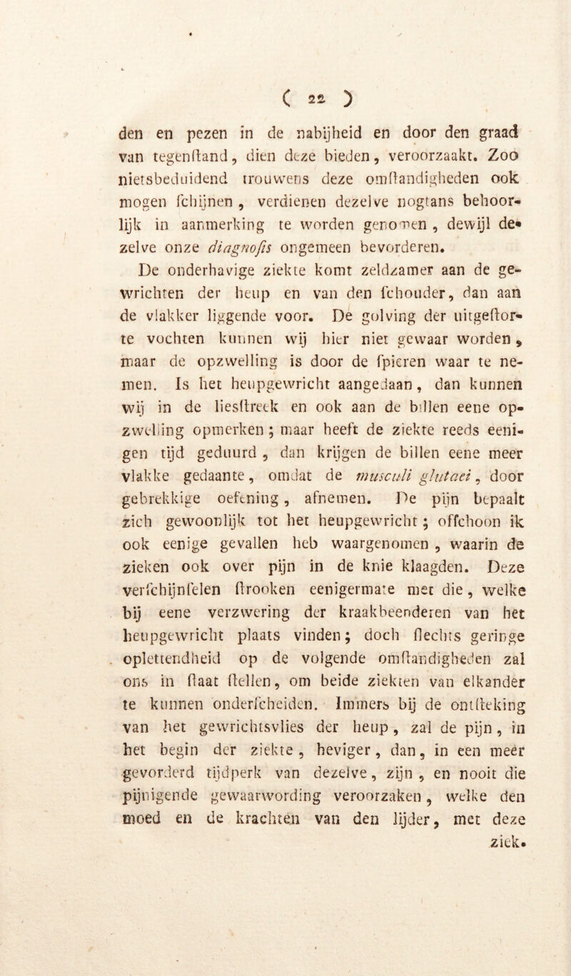 den en pezen in de nabijheid en door den graad van tegendand, dien deze bieden, veroorzaakt. Zoo nietsbediiidend trouwens deze oinflandigheden ook mogen fchijnen , verdienen dezelve nogtans behoor- lijk in aanmerking te worden genomen , dewijl de* zelve onze diagnofis ongemeen bevorderen. De onderhavige ziekte komt zeldzamer aan de ge- wrichten der heup en van den Ichouder, dan aan de vlakker liggende voor. De golving der iiitgeftor- te vochten kunnen wij hier niet gewaar worden, maar de opzwelling is door de (pieren waar te ne- men. Is het heupgewricht aangedaan, dan kunnen wij in de liesltreek en ook aan de billen eene op- zwelling opmerken; maar heeft de ziekte reeds eeni- gen tijd geduurd , dan krijgen de billen eene meer vlakke gedaante, omdat de muscuïi gï ut aei ^ door gebrekkige oefening, afnemen. De pijn bepaalt zich gewoonlijk tot het heupgewricht; offehoon ik ook eenige gevallen heb waargenomen , waarin de zieken ook over pijn in de knie klaagden. Deze verfchijnlelen firooken eenigermare met die, welke bij eene verzwering der kraakbeenderen van het heupgewricht plaats vinden; doch flechrs geringe . oplettendheid op de volgende omflandigheden zal ons in Haat (lellen, om beide ziekten van elkander te kunnen onderlcheidcn. Immers bij de onUleking van het ge wric hts vlies der heup , zal de pijn, in het begin der ziekte, heviger, dan, in een meer gevorderd tijdperk van dezelve, zijn, en nooit die pijnigende gewaarwording veroorzaken, welke den moed en de krachten van den lijder, met deze ziek. I