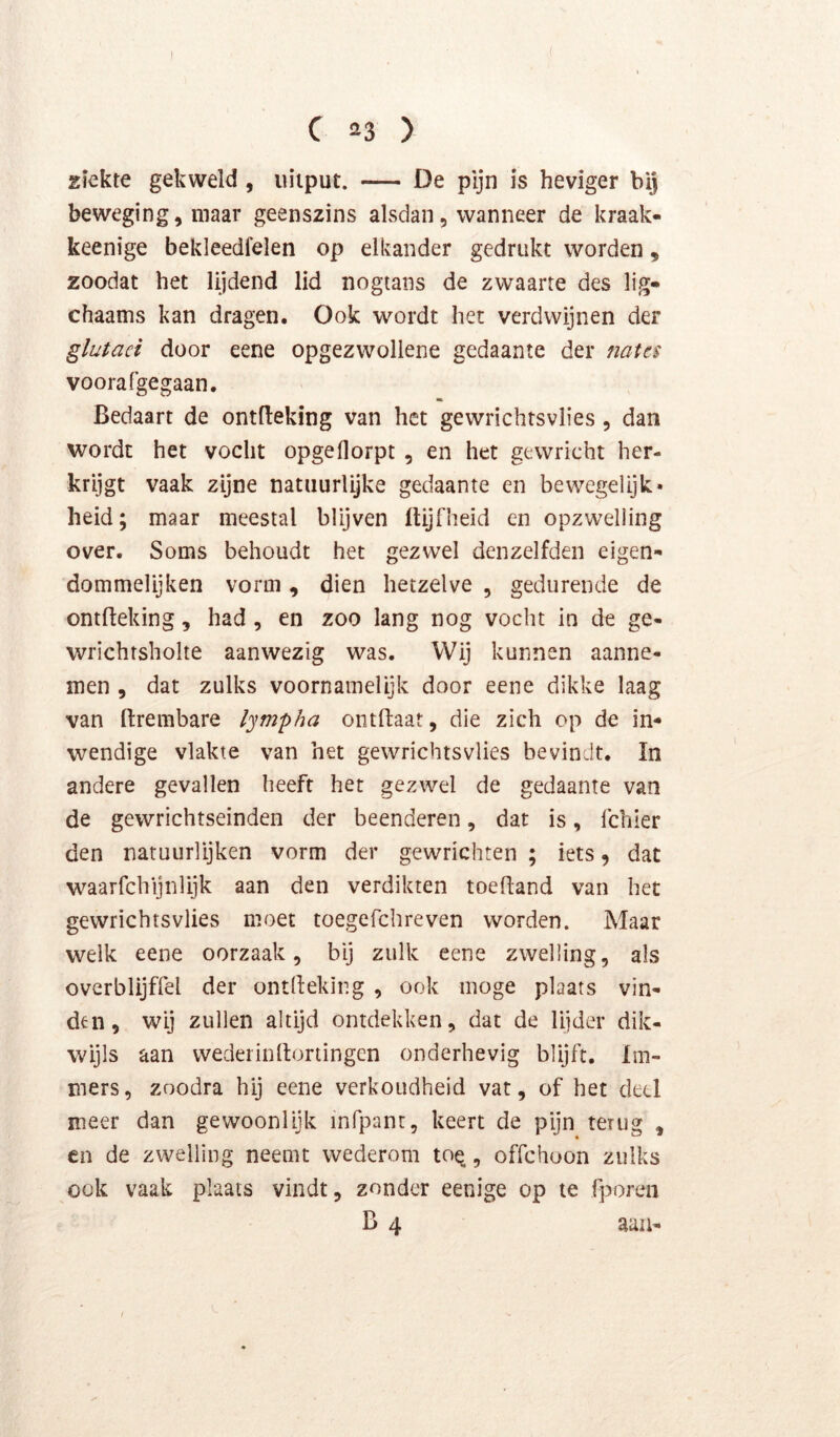( C 23 ) ziekte gekweld, uitput. — De pijn is heviger bij beweging, maar geenszins alsdan, wanneer de kraak- keenige bekleedfelen op elkander gedrukt worden, zoodat het lijdend lid nogtans de zwaarte des lig» chaams kan dragen. Ook wordt het verdwijnen der glutaci door eene opgezwollene gedaante der natt$ voorafgegaan. Bedaart de ontfteking van het gewrichtsvlies, dan wordt het vocht opgeflorpt , en het gewricht her- krijgt vaak zijne natuurlijke gedaante en bewegelijk* heid; maar meestal blijven Itijfheid en opzwelling over. Soms behoudt het gezwel denzelfden eigen» dommelijken vorm, dien hetzelve , gedurende de ontfteking, had , en zoo lang nog vocht in de ge- wrichrsholte aanwezig was. Wij kunnen aanne- men , dat zulks voornamelijk door eene dikke laag van ftrembare lympha ontftaat, die zich op de in- wendige vlakte van het gewrichtsvlies bevindt. In andere gevallen heeft het gezwel de gedaante van de gewrichtseinden der beenderen, dat is, Ichier den natuurlijken vorm der gewrichten ; iets, dat waarfchijnlijk aan den verdikten toefland van het gewrichtsvlies moet toegefchreven worden. Maar welk eene oorzaak, bij zulk eene zwelling, als overblijffel der ontlleking , ook moge plaats vin- den, wij zullen altijd ontdekken, dat de lijder dik- wijls aan wederinllortingcn onderhevig blijft. Im- mers, zoodra hij eene verkoudheid vat, of het deel meer dan gewoonlijk mfpant, keert de pijn terug , en de zwelling neemt wederom to^, offehoon zulks ook vaak plaats vindt, zonder eenige op te fporen B 4 aan-