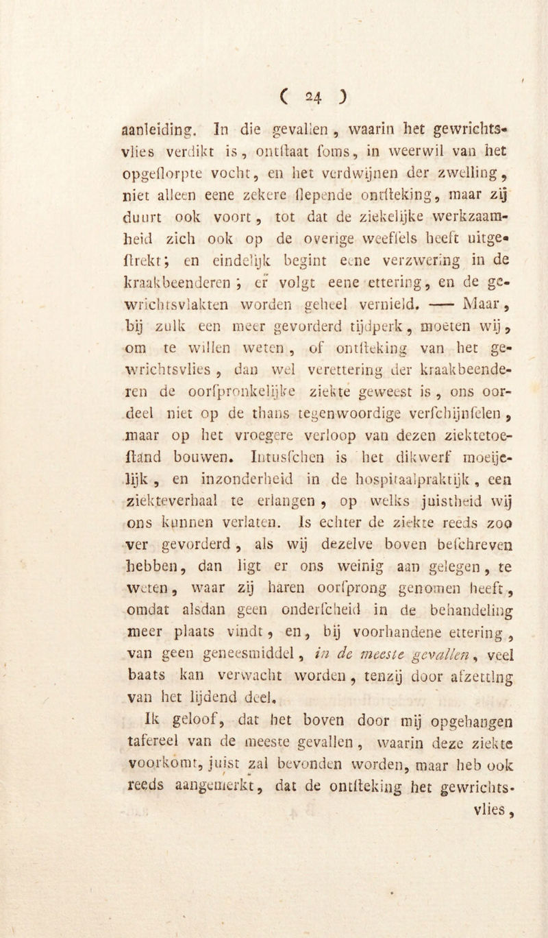 aanleiding. In die gevallen , waarin liet gewrichts- vlies verdikt is, oiulhat foms, in weerwil van het opgellorpte vocht, en het verdwijnen der zwelling, niet alleen eene zekere llepende ontlleldng, maar zij duurt ook voort, tot dat de ziekelijke werkzaam- heid zich ook op de overige weeflèls heeft uitge» fhekt; en eindelijk begint eene verzwering in de kraakbeenderen; er volgt eene ettering, en de gc- wrichtsviakten worden eeheel vernield. Maar, bij zulk een meer gevorderd tijdperk, moeten wij, om te willen weten , of ontltcking van het ge- wrichtsvlies , dan wel verettering der kraakbeende- ren de oorfpronkelijke ziekte geweest is , ons oor- deel niet op de thans tegenwoordige verfchijnfelen , maar op het vroegere verloop van dezen ziektetoe- ftarid bouwen. Intusfchen is het dikwerf moeijc- lijk 5 en inzonderheid in de hospiraalpraktijk, een ziekteverhaal te erlangen , op welks juistheid wij ons kunnen verlaten. Is echter de ziekte reeds zoo ver gevorderd, als wij dezelve boven befchreven hebben, dan ligt er ons weinig aan gelegen, te Weten, waar zij haren oorfprong genomen heeft, omdat alsdan geen onderfcheid in de behandeling meer plaats vindt, en, bij voorhandene eitering, van geen geneesmiddel, in de meeste gevallen, veel baats kan verwacht worden , tenzij door afzetting van het lijdend deel. Ik geloof, dat het boven door mij opgehangen tafereel van de meeste gevallen, waarin deze ziekte voorkomt, juist zal bevonden worden, maar heb ook reeds aangenierkt, dat de ontlleking het gewrichts- vlies,