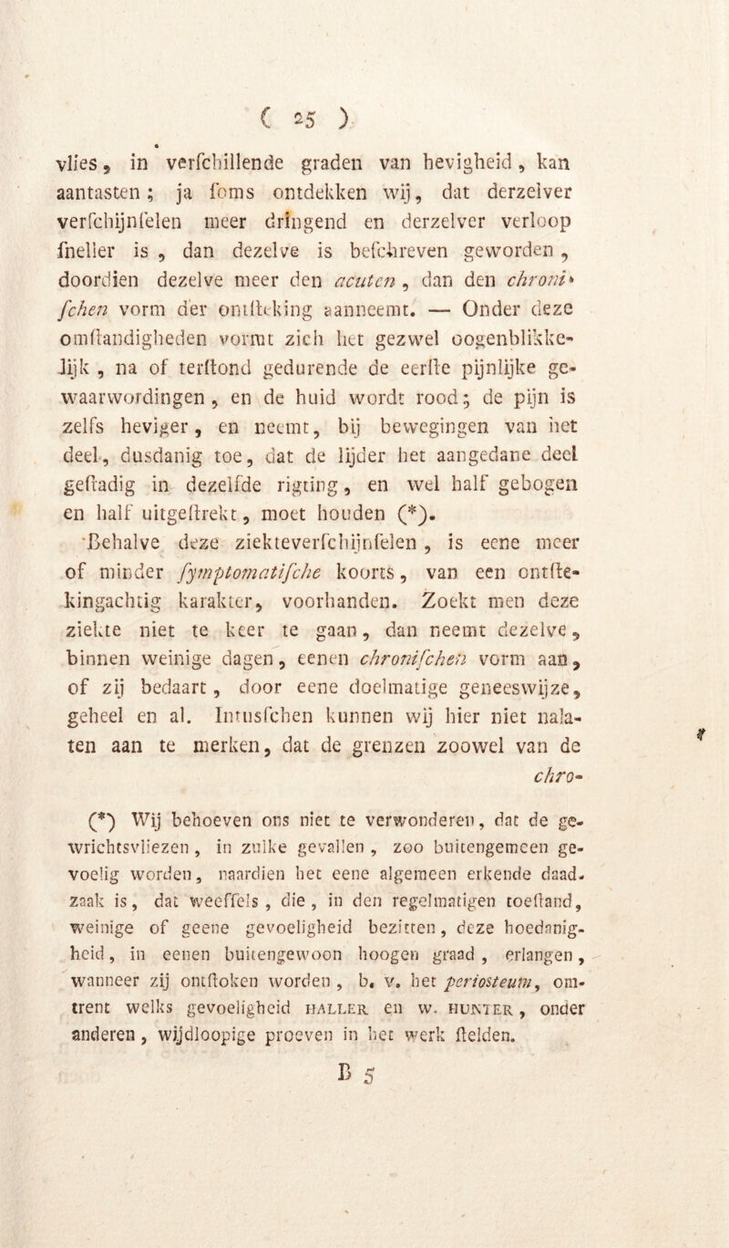 vlies, in verfcbillende graden van hevigheid , kan aantasten; ja foms ontdekken wij, dat derzelver verrchijnfelen meer dringend en derzelver verloop fneller is , dan dezelve is belchreven geworden, doordien dezelve meer den acutcn , dan den chronh fche72 vorm der onilUking aanneemt. — Onder deze omüandigbeden vormt zich het gezwel oogenblikke- Jijk , na of terltond gedurende de eerlfe pijnlijke ge- waarwordingen , en de huid wordt rood; de pijn is zelfs heviger, en neemt, bij bewegingen van het deel, dusdanig toe, dat de lijder het aangedane deel gefradig in dezelfde rigting, en wel half gebogen en half uitgelirekt, moet houden (*). 'Behalve deze ziekteverfchijnfelen, is eene meer of minder fyi?2ptomati/che koorts, van een ontfte- kingachtig karakter, voorhanden. Zoekt men deze ziekte niet te keer te gaan, dan neemt dezelve, binnen weinige dagen, eenen chronifchen vorm aan, of zij bedaart, door eene doelmatige geneeswijze, geheel en al. Intusfchen kunnen wij hier niet nala- ten aan te merken, dat de grenzen 'zoowel van de chro^ C) Wij behoeven ons niet te verwonderen, dat de ge- wrichtsvliezen , in zulke gevallen , zoo buitengemeen ge- voelig worden, naardien bet eene algemeen erkende daad- zaak is, dat weeffels , die, in den regelmatigen toefland, weinige of geene gevoeligheid bezitten, deze hoedanig- heid, in eenen buitengewoon hoogen graad, erlangen, wanneer zij ontdoken worden , b, v. het perioUeuniy om- trent welks gevoeligheid haller en w. hujnïer, onder anderen, wijdloopige proeven in het werk fielden.