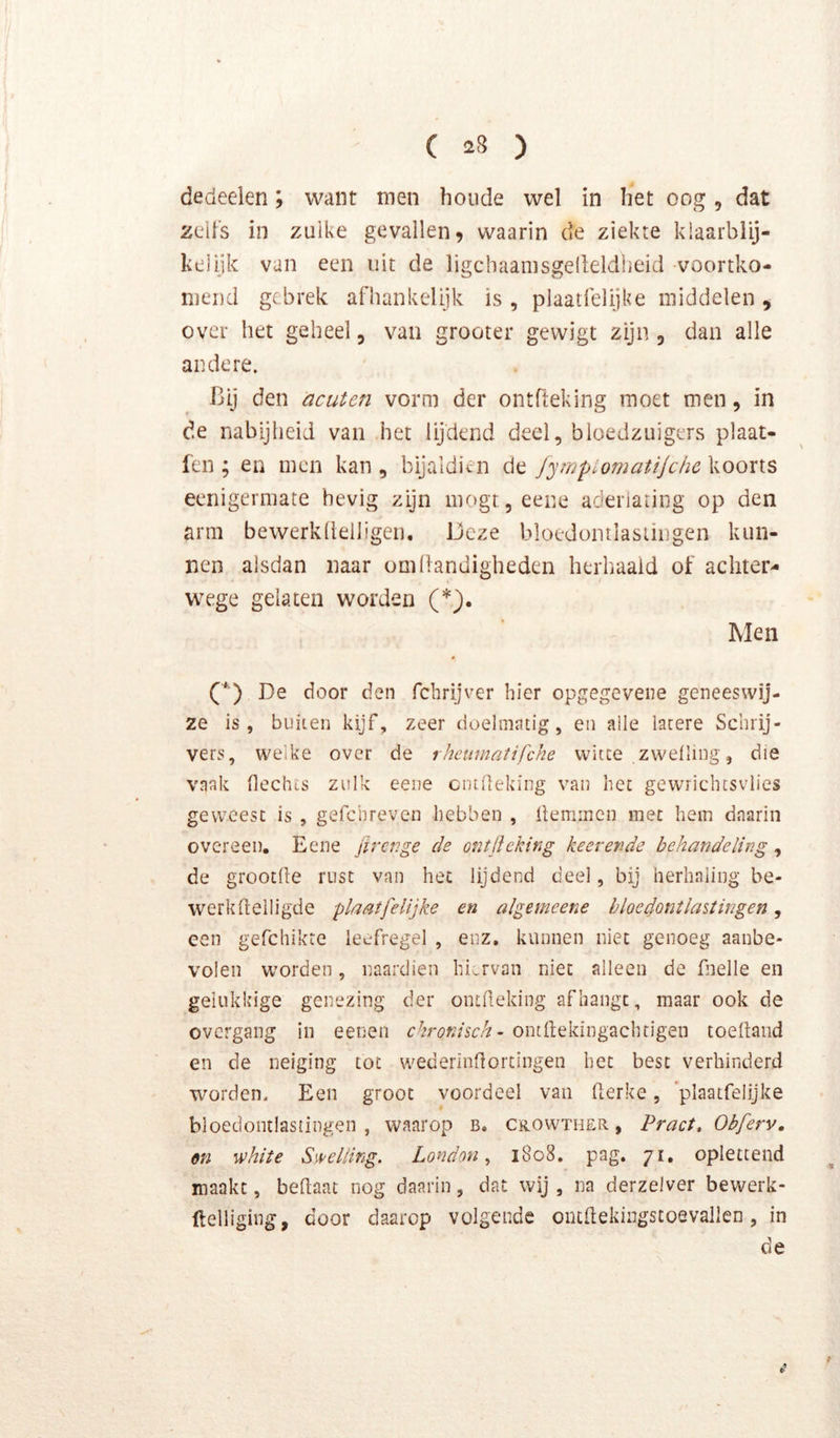 dedeelen; want men houde wel in liet oog, dat zeifs in zulke gevallen, waarin de ziekte klaarblij- kelijk van een uit de ligchaanisgelleldiieid voortko- mend gebrek afliankclijk is , plaatlelijke middelen , over het geheel, van grooter gewigt zijn , dan alle andere. Bij den acuten vorm der ontfteking moet men, in de nabijheid van het lijdend deel, bloedzuigers plaat- fen ; en men kan , bijaldien de JympiomatiJche koorts eeriigermate hevig zijn mogtjeene aderiating op den arm bewerkltelligen. Deze bloedontlasiingen kun- nen alsdan naar om h andigheden herhaald of achter- wege gelaten worden (*). Men (■*') De door den fchrijver hier opgegevene geneeswij- ze is, buiten kijf, zeer doelmatig, en aile latere Schrij- vers, welke over de rhcumatifche witte zwelling, die vaak hechts zulk eene entheking van het gewrichtsvlies geweest is , gefchreven hebben , hemmen mee hem daarin overeen, Eene jirenge de ontjlcking keerende behandeling, de groothe rust van het lijdend deel, bij herhaling be- werk heiligde plaatfelijke en algemeene bloedontlastingen, een gefchikre leefregel , enz, kunnen niet genoeg aanbe- volen worden, naardien hiervan niet alleen de fnelle en gelukkige genezing der ontheking afhangt, maar ook de overgang in eenen chronisch - onthekingachtigen toehand en de neiging tot wederinhorcingen het best verhinderd worden. Een groot voordeel van herke, ’plaatfelijke bloedontlastingen, waarop b. crowther , Pract, Obferv, en -white Swelling. London, 1808. pag. 71, oplettend maakt, behaat nog daarin, dat wij , na derzelver bewerk- ftelliging, door daarop volgende outhekingstoevallen, in de