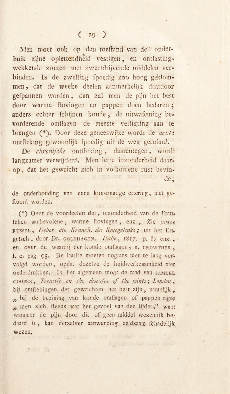 ( ®9 ) Men moet ook op den toeftand van den onder- % buik zijne oplettendheid vestigen, en ontlasting- wekkende zouten met zweetdrijvende middelen ver- binden. Is de zwelling fpoedig zoo hoog geklom- men, dat de weeke deelen aanmerkelijk daardoor gefpannen worden , dan zal men de pijn het best door warme Hovingen en pappen doen bedaren; anders echter febijnen koude, de uirwafeming be- vorderende omOagen de meeste verligting aan te brengen (*). Door deze geneeswijze wordt de acute ontHeking gewoonlijk fpoedig uit de weg geruimd. De chronifchc ontHeking, daarentegen, wordt langzamer veru^ijderd. Men lette inzonderheid daar- vop, dat het gewricht zich in volkomene rust bevin- de, de onderhouding van eene knnstinatige etteriiig, niet ge- ftoord worden. (*) Over de voordeelen der, inzonderheid van de Pran* fchen aanbevolene, warme hovingen, enz. , Zie james BUSSEL, Ueher die Krankh. des Kniegelenks; uit het En- gelsch , door Dr. goldiiagen* Ilalle ^ i8i/. p. 87 enz,, en over de waardij der koude omflagen, b. cp^owther , 1. c, pag. 05. De laat.he moeten iiogcans niet te lang ver- volgd worden, opdat dezelve de liiiidvverkzaamheid niet onderdrukken. ïn hec algemeen mogt de raad van samüel COOPER, Treatife on the diseafes of the joints; London , bij onthekingen der gewrichten het best zijn, namelijk, bij de beziging van koude omflagen of pappen rigce „ men zich (leeds naar hec gevoel van den lijder;” want wanneer de pijn door dit of ge«?n middel wezenlijk be* daard is, kan derzelver aanwending zeldzaam fchadelijk wezen.