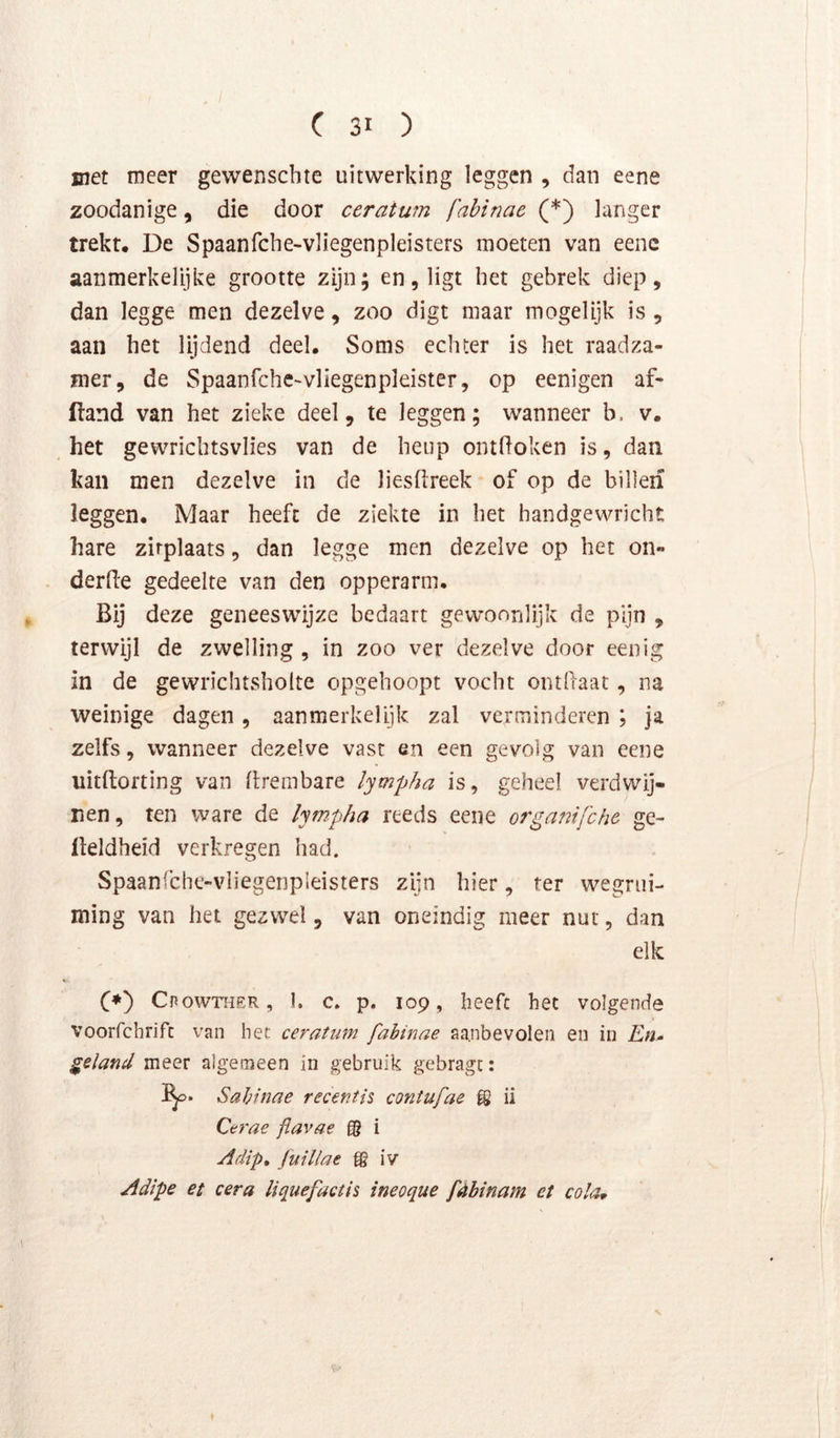 met meer gewenscbte uitwerking leggen , dan eene zoodanige, die door ceratum fabinae (*) langer trekt. De Spaanfche-vliegenpleisters moeten van eenc aanmerkelijke grootte zijn; en, ligt het gebrek diep, dan legge men dezelve, zoo digt maar mogelijk is , aan het lijdend deel. Soms echter is het raadza- mer, de Spaanfchc-vliegenpleister, op eenigen af- lland van het zieke deel, te leggen; wanneer b. v. het gewrichtsvlies van de heup ontdoken is, dan kan men dezelve in de liesflreek of op de billen leggen. Maar heeft de ziekte in het handgewricht hare zitplaats, dan legge men dezelve op het on- derde gedeelte van den opperarm. Bij deze geneeswijze bedaart gewoonlijk de pijn , terwijl de zwelling , in zoo ver dezelve door eenig in de gewrichtsholte opgehoopt vocht ontdaat, na weinige dagen, aanmerkelijk zal verminderen ; ja zelfs, wanneer dezelve vast en een gevolg van eene uitdofting van drembare lym-pha is, geheel verdwij- nen, ten ware de lympha reeds eene organifche ge- deldheid verkregen had. Spaanfche-vliegenpleisters zijn hier, ter wegrui- ming van het gezwel, van oneindig meer nut, dan elk C*) Cpowtoer, 1. c. p. 109, heeft het volgende voorfchrifc van het ceratum fabinae aanbevolen en in En- geland meer algemeen in gebruik gebragt: Sahinae recentis contufae ii Cerae flavae gg i yldip, Juillae gg iv yldlpe et cera liquefactis ineoque fèbinam et cola^