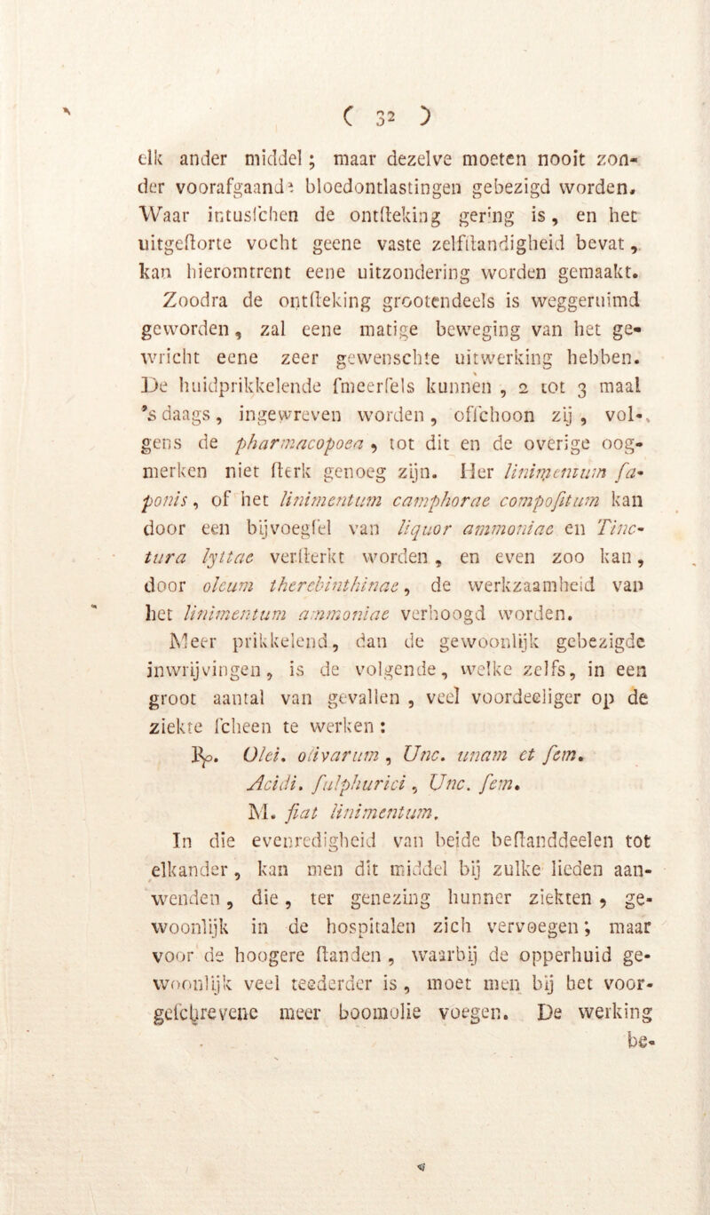 elk ander middel; maar dezelve moeten nooit zon- der voorafgaand^, bloedontlastingen gebezigd worden. Waar intuslchcn de ontdeking gering is, en het iiitgedorte vocht geene vaste zelfdandigheid bevat kan hieromtrent eene uitzondering werden gemaakt. Zoodra de ontdeking grootendeels is weggeruimd geworden, zal eene matige beweging van het ge- wricht eene zeer gewenschie uitwerking hebben. De huidprikkelende fmeerfels kunnen , 2 tot 3 maal ’s daags, ingewreven worden, oflchoon zij, vol-, geus de pharniacopoea , tot dit en de overige oog- merken niet derk genoeg zijn. Her Uniixitmum fa- pouis, of het li?iimentum camphorae compofitipn kan door een bljvoegfel van liquor ammoiiiac en Tïnc- tura lyttae verderkt worden, en even zoo kan, door olcum thcrcbinthinac, de werkzaamheid van het linimentum ammonlac verhoogd worden. Meer prikkelend, dan de gewoonlijk gebezigde inwrijvingen, is de volgende, welke zelfs, in een groot aantal van gevallen , veel voordeeiiger op de ziekte fcheen te werken : üld, oiivarum , Unc, tmam et fem* Acïdi, fuJphiü'ici , Unc. [cm* M. fiat Hnimentum. In die evenredigheid van beide bedanddeelen tot elkander, kan men dit middel bij zulke lieden aan- wenden , die, ter genezing hunner ziekten 5 ge- woonlijk in de hospitalen zich vervoegen; maar voor de hoogere danden , waarbij de opperhuid ge- woonlijk veel teederder is , moet men bij bet voor- gclclirevenc meer boomolie voegen. De werking be- <1