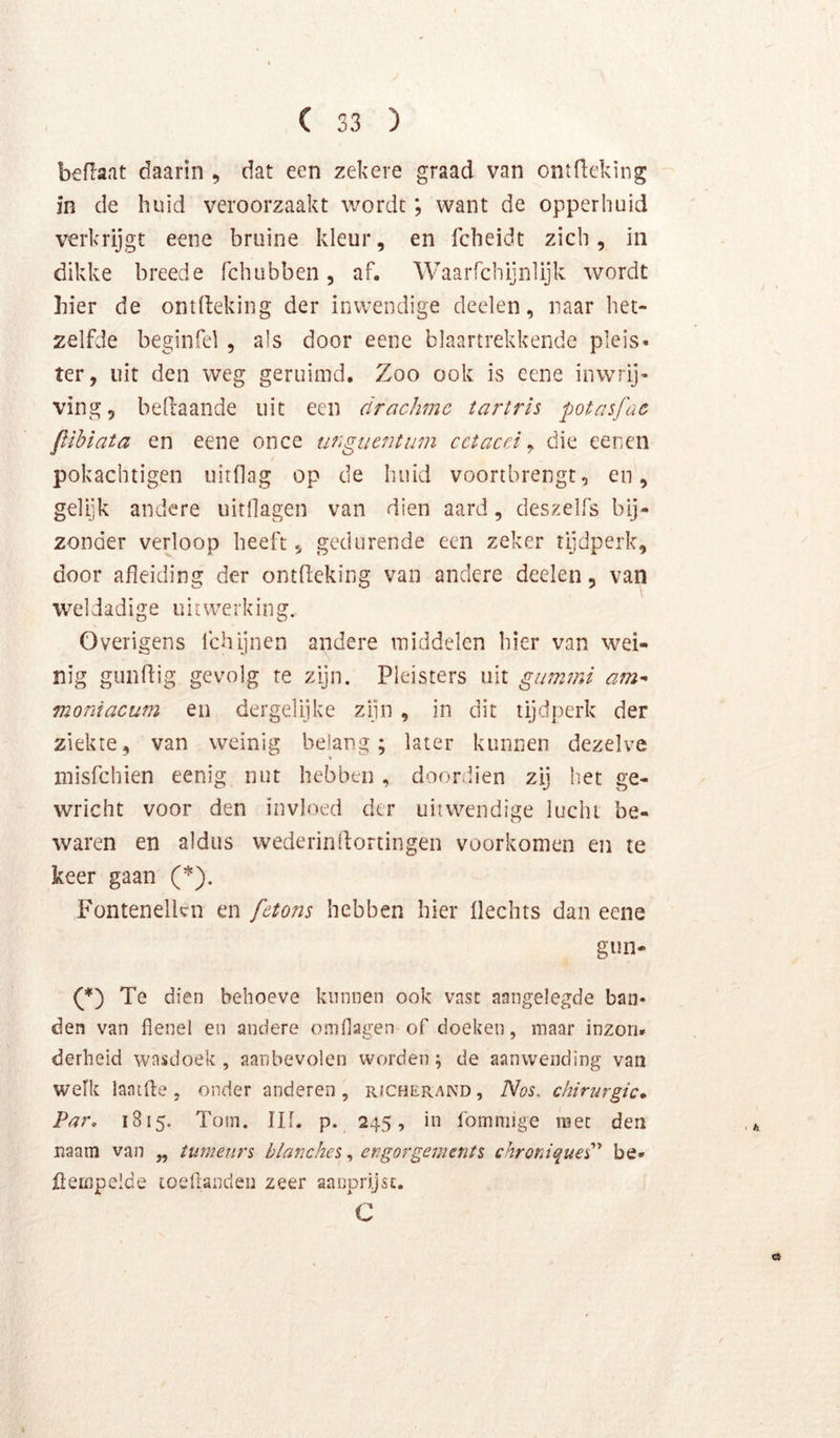 beflaat daarin , dat een zekere graad van ontlleking in de huid veroorzaakt wordt; want de opperhuid verkrijgt eene bruine kleur, en fcheidt zich, in dikke breede fchubben, af. Waarfchijnlijk wordt hier de ontlleking der inwendige deelen, naar het- zelfde beginfel, als door eene blaartrekkende pleis» ter, uit den weg geruimd. Zoo ook is eene inwrij- ving, befiaande uit een drachme tartris potasfac flihiata en eene once ungiieiitum cctacei ^ die eenen pokachtigen uitdag op de huid voortbrengt, en, gelijk andere uitdagen van dien aard, deszelfs bij- zonder verloop heeft, gedurende cen zeker tijdperk, door afleiding der ontdeking van andere deelen, van weldadige uitwerking. Overigens Ichijnen andere middelen hier van wei- nig gunflig gevolg te zijn. Pleisters uit gunnni am^ moniacum en dergelijke zijn , in dit tijdperk der ziekte, van weinig belang; later kunnen dezelve V inisfchien eenig nut hebben, doordien zij het ge- wricht voor den invloed der uitwendige lucht be- waren en aldus wederinflortingen voorkomen en te keer gaan (*). Fontenellcn en fetons hebben hier Hechts dan eene gun- Te dien behoeve kniinen ook vast aangelegde ban* den van flenel en andere omflagen of doeken, maar inzon* derheid wasdoek , aanbevolen worden; de aanwending van welk laatfle , onder anderen , richePvAND , Nos. chirurgie* Pat\ 1815. Tom. Ilf. p. 245, in fomniige mee den naam van „ tumeurs blanches ^ ergorgeinents chroniqueC' be* fiempelde toeflandeii zeer aanprijsc. C